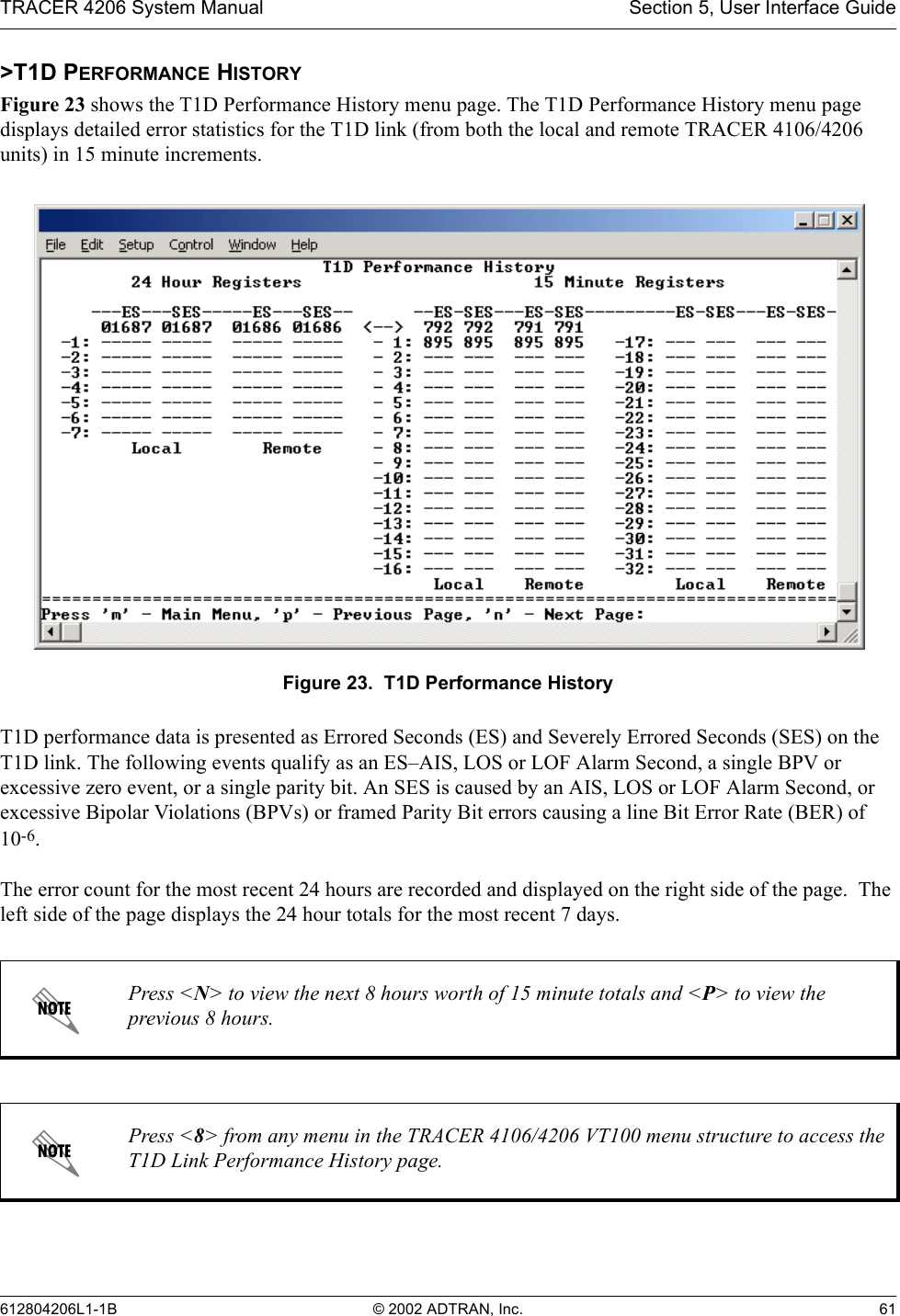 TRACER 4206 System Manual Section 5, User Interface Guide612804206L1-1B © 2002 ADTRAN, Inc. 61&gt;T1D PERFORMANCE HISTORYFigure 23 shows the T1D Performance History menu page. The T1D Performance History menu page displays detailed error statistics for the T1D link (from both the local and remote TRACER 4106/4206 units) in 15 minute increments. Figure 23.  T1D Performance HistoryT1D performance data is presented as Errored Seconds (ES) and Severely Errored Seconds (SES) on the T1D link. The following events qualify as an ES–AIS, LOS or LOF Alarm Second, a single BPV or excessive zero event, or a single parity bit. An SES is caused by an AIS, LOS or LOF Alarm Second, or excessive Bipolar Violations (BPVs) or framed Parity Bit errors causing a line Bit Error Rate (BER) of 10-6.The error count for the most recent 24 hours are recorded and displayed on the right side of the page.  The left side of the page displays the 24 hour totals for the most recent 7 days.Press &lt;N&gt; to view the next 8 hours worth of 15 minute totals and &lt;P&gt; to view the previous 8 hours.Press &lt;8&gt; from any menu in the TRACER 4106/4206 VT100 menu structure to access the T1D Link Performance History page.