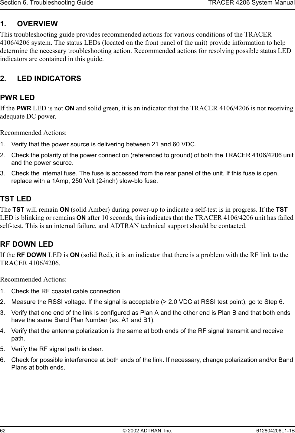 Section 6, Troubleshooting Guide TRACER 4206 System Manual62 © 2002 ADTRAN, Inc. 612804206L1-1B1. OVERVIEWThis troubleshooting guide provides recommended actions for various conditions of the TRACER 4106/4206 system. The status LEDs (located on the front panel of the unit) provide information to help determine the necessary troubleshooting action. Recommended actions for resolving possible status LED indicators are contained in this guide.2. LED INDICATORSPWR LEDIf the PWR LED is not ON and solid green, it is an indicator that the TRACER 4106/4206 is not receiving adequate DC power. Recommended Actions:1. Verify that the power source is delivering between 21 and 60 VDC.2. Check the polarity of the power connection (referenced to ground) of both the TRACER 4106/4206 unit and the power source.3. Check the internal fuse. The fuse is accessed from the rear panel of the unit. If this fuse is open, replace with a 1Amp, 250 Volt (2-inch) slow-blo fuse.TST LEDThe TST will remain ON (solid Amber) during power-up to indicate a self-test is in progress. If the TST LED is blinking or remains ON after 10 seconds, this indicates that the TRACER 4106/4206 unit has failed self-test. This is an internal failure, and ADTRAN technical support should be contacted.RF DOWN LEDIf the RF DOWN LED is ON (solid Red), it is an indicator that there is a problem with the RF link to the TRACER 4106/4206.Recommended Actions:1. Check the RF coaxial cable connection.2. Measure the RSSI voltage. If the signal is acceptable (&gt; 2.0 VDC at RSSI test point), go to Step 6.3. Verify that one end of the link is configured as Plan A and the other end is Plan B and that both ends have the same Band Plan Number (ex. A1 and B1).4. Verify that the antenna polarization is the same at both ends of the RF signal transmit and receive path.5. Verify the RF signal path is clear.6. Check for possible interference at both ends of the link. If necessary, change polarization and/or Band Plans at both ends.