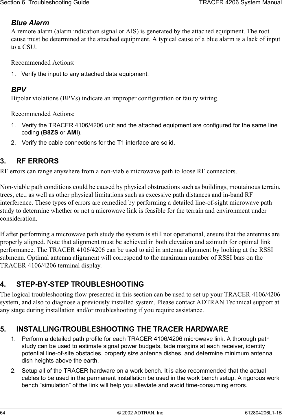 Section 6, Troubleshooting Guide TRACER 4206 System Manual64 © 2002 ADTRAN, Inc. 612804206L1-1BBlue Alarm A remote alarm (alarm indication signal or AIS) is generated by the attached equipment. The root cause must be determined at the attached equipment. A typical cause of a blue alarm is a lack of input to a CSU.Recommended Actions:1. Verify the input to any attached data equipment.BPVBipolar violations (BPVs) indicate an improper configuration or faulty wiring.Recommended Actions:1. Verify the TRACER 4106/4206 unit and the attached equipment are configured for the same line coding (B8ZS or AMI).2. Verify the cable connections for the T1 interface are solid.3. RF ERRORSRF errors can range anywhere from a non-viable microwave path to loose RF connectors.Non-viable path conditions could be caused by physical obstructions such as buildings, moutainous terrain, trees, etc., as well as other physical limitations such as excessive path distances and in-band RF interference. These types of errors are remedied by performing a detailed line-of-sight microwave path study to determine whether or not a microwave link is feasible for the terrain and environment under consideration.If after performing a microwave path study the system is still not operational, ensure that the antennas are properly aligned. Note that alignment must be achieved in both elevation and azimuth for optimal link performance. The TRACER 4106/4206 can be used to aid in antenna alignment by looking at the RSSI submenu. Optimal antenna alignment will correspond to the maximum number of RSSI bars on the TRACER 4106/4206 terminal display.4. STEP-BY-STEP TROUBLESHOOTINGThe logical troubleshooting flow presented in this section can be used to set up your TRACER 4106/4206 system, and also to diagnose a previously installed system. Please contact ADTRAN Technical support at any stage during installation and/or troubleshooting if you require assistance.5. INSTALLING/TROUBLESHOOTING THE TRACER HARDWARE1. Perform a detailed path profile for each TRACER 4106/4206 microwave link. A thorough path study can be used to estimate signal power budgets, fade margins at each receiver, identity potential line-of-site obstacles, properly size antenna dishes, and determine minimum antenna dish heights above the earth.2. Setup all of the TRACER hardware on a work bench. It is also recommended that the actual cables to be used in the permanent installation be used in the work bench setup. A rigorous work bench “simulation” of the link will help you alleviate and avoid time-consuming errors.