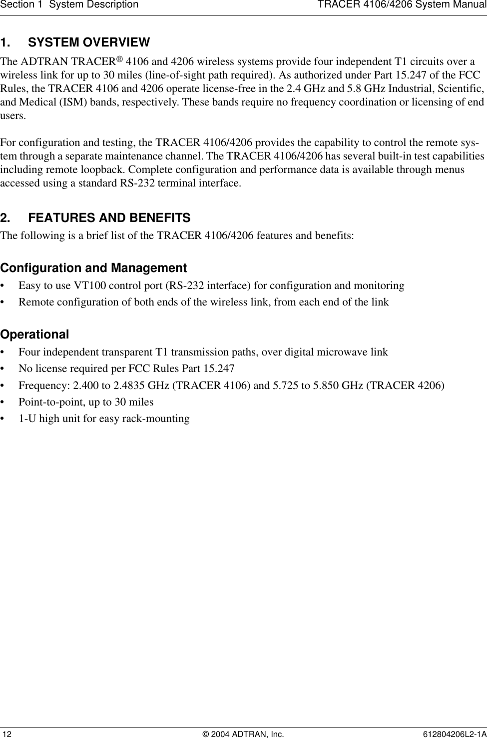 Section 1  System Description TRACER 4106/4206 System Manual 12 © 2004 ADTRAN, Inc. 612804206L2-1A1. SYSTEM OVERVIEWThe ADTRAN TRACER® 4106 and 4206 wireless systems provide four independent T1 circuits over a wireless link for up to 30 miles (line-of-sight path required). As authorized under Part 15.247 of the FCC Rules, the TRACER 4106 and 4206 operate license-free in the 2.4 GHz and 5.8 GHz Industrial, Scientific, and Medical (ISM) bands, respectively. These bands require no frequency coordination or licensing of end users.For configuration and testing, the TRACER 4106/4206 provides the capability to control the remote sys-tem through a separate maintenance channel. The TRACER 4106/4206 has several built-in test capabilities including remote loopback. Complete configuration and performance data is available through menus accessed using a standard RS-232 terminal interface.2. FEATURES AND BENEFITSThe following is a brief list of the TRACER 4106/4206 features and benefits:Configuration and Management• Easy to use VT100 control port (RS-232 interface) for configuration and monitoring• Remote configuration of both ends of the wireless link, from each end of the linkOperational• Four independent transparent T1 transmission paths, over digital microwave link• No license required per FCC Rules Part 15.247• Frequency: 2.400 to 2.4835 GHz (TRACER 4106) and 5.725 to 5.850 GHz (TRACER 4206)• Point-to-point, up to 30 miles• 1-U high unit for easy rack-mounting