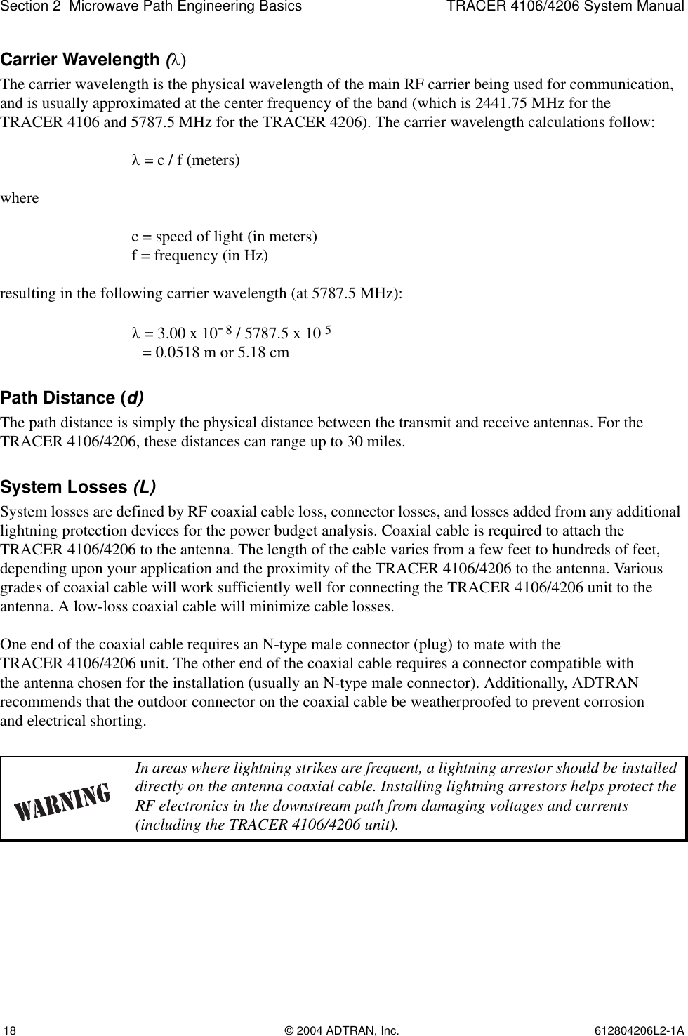 Section 2  Microwave Path Engineering Basics TRACER 4106/4206 System Manual 18 © 2004 ADTRAN, Inc. 612804206L2-1ACarrier Wavelength (λ)The carrier wavelength is the physical wavelength of the main RF carrier being used for communication, and is usually approximated at the center frequency of the band (which is 2441.75 MHz for theTRACER 4106 and 5787.5 MHz for the TRACER 4206). The carrier wavelength calculations follow:λ = c / f (meters)where c = speed of light (in meters)f = frequency (in Hz)resulting in the following carrier wavelength (at 5787.5 MHz):λ = 3.00 x 10¯8 / 5787.5 x 10 5 = 0.0518 m or 5.18 cmPath Distance (d)The path distance is simply the physical distance between the transmit and receive antennas. For the TRACER 4106/4206, these distances can range up to 30 miles. System Losses (L)System losses are defined by RF coaxial cable loss, connector losses, and losses added from any additional lightning protection devices for the power budget analysis. Coaxial cable is required to attach the TRACER 4106/4206 to the antenna. The length of the cable varies from a few feet to hundreds of feet, depending upon your application and the proximity of the TRACER 4106/4206 to the antenna. Various grades of coaxial cable will work sufficiently well for connecting the TRACER 4106/4206 unit to the antenna. A low-loss coaxial cable will minimize cable losses.One end of the coaxial cable requires an N-type male connector (plug) to mate with theTRACER 4106/4206 unit. The other end of the coaxial cable requires a connector compatible withthe antenna chosen for the installation (usually an N-type male connector). Additionally, ADTRAN recommends that the outdoor connector on the coaxial cable be weatherproofed to prevent corrosionand electrical shorting.In areas where lightning strikes are frequent, a lightning arrestor should be installed directly on the antenna coaxial cable. Installing lightning arrestors helps protect the RF electronics in the downstream path from damaging voltages and currents (including the TRACER 4106/4206 unit).