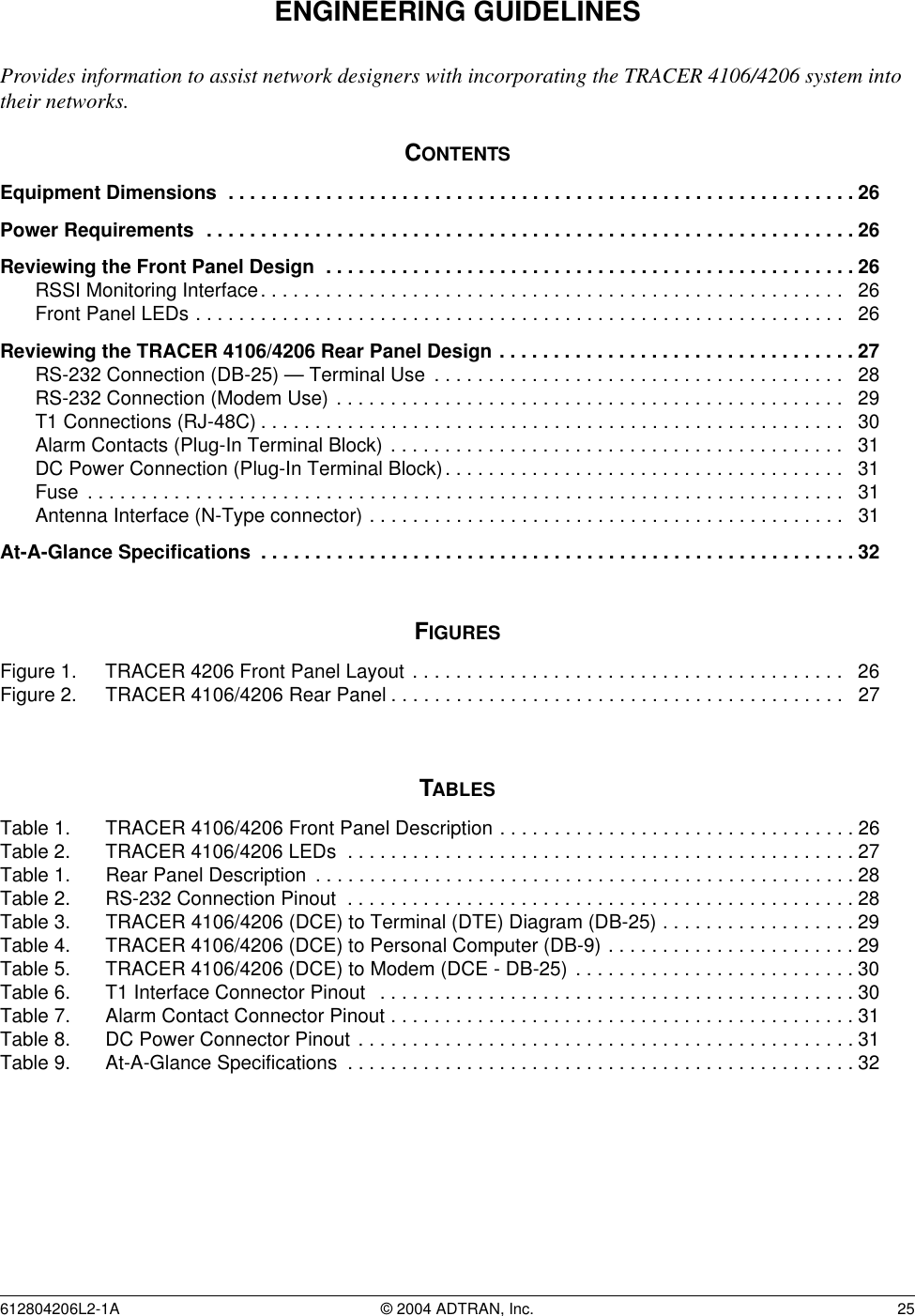 612804206L2-1A © 2004 ADTRAN, Inc.  25ENGINEERING GUIDELINESProvides information to assist network designers with incorporating the TRACER 4106/4206 system into their networks.CONTENTSEquipment Dimensions  . . . . . . . . . . . . . . . . . . . . . . . . . . . . . . . . . . . . . . . . . . . . . . . . . . . . . . . . . . 26Power Requirements  . . . . . . . . . . . . . . . . . . . . . . . . . . . . . . . . . . . . . . . . . . . . . . . . . . . . . . . . . . . . 26Reviewing the Front Panel Design  . . . . . . . . . . . . . . . . . . . . . . . . . . . . . . . . . . . . . . . . . . . . . . . . . 26RSSI Monitoring Interface. . . . . . . . . . . . . . . . . . . . . . . . . . . . . . . . . . . . . . . . . . . . . . . . . . . . . .   26Front Panel LEDs . . . . . . . . . . . . . . . . . . . . . . . . . . . . . . . . . . . . . . . . . . . . . . . . . . . . . . . . . . . .   26Reviewing the TRACER 4106/4206 Rear Panel Design . . . . . . . . . . . . . . . . . . . . . . . . . . . . . . . . . 27RS-232 Connection (DB-25) — Terminal Use  . . . . . . . . . . . . . . . . . . . . . . . . . . . . . . . . . . . . . .   28RS-232 Connection (Modem Use) . . . . . . . . . . . . . . . . . . . . . . . . . . . . . . . . . . . . . . . . . . . . . . .   29T1 Connections (RJ-48C) . . . . . . . . . . . . . . . . . . . . . . . . . . . . . . . . . . . . . . . . . . . . . . . . . . . . . .   30Alarm Contacts (Plug-In Terminal Block) . . . . . . . . . . . . . . . . . . . . . . . . . . . . . . . . . . . . . . . . . .   31DC Power Connection (Plug-In Terminal Block). . . . . . . . . . . . . . . . . . . . . . . . . . . . . . . . . . . . .   31Fuse  . . . . . . . . . . . . . . . . . . . . . . . . . . . . . . . . . . . . . . . . . . . . . . . . . . . . . . . . . . . . . . . . . . . . . .   31Antenna Interface (N-Type connector) . . . . . . . . . . . . . . . . . . . . . . . . . . . . . . . . . . . . . . . . . . . .   31At-A-Glance Specifications  . . . . . . . . . . . . . . . . . . . . . . . . . . . . . . . . . . . . . . . . . . . . . . . . . . . . . . . 32FIGURESFigure 1. TRACER 4206 Front Panel Layout . . . . . . . . . . . . . . . . . . . . . . . . . . . . . . . . . . . . . . . .   26Figure 2. TRACER 4106/4206 Rear Panel . . . . . . . . . . . . . . . . . . . . . . . . . . . . . . . . . . . . . . . . . .   27TABLESTable 1. TRACER 4106/4206 Front Panel Description . . . . . . . . . . . . . . . . . . . . . . . . . . . . . . . . . 26Table 2. TRACER 4106/4206 LEDs  . . . . . . . . . . . . . . . . . . . . . . . . . . . . . . . . . . . . . . . . . . . . . . . 27Table 1. Rear Panel Description  . . . . . . . . . . . . . . . . . . . . . . . . . . . . . . . . . . . . . . . . . . . . . . . . . . 28Table 2. RS-232 Connection Pinout  . . . . . . . . . . . . . . . . . . . . . . . . . . . . . . . . . . . . . . . . . . . . . . . 28Table 3. TRACER 4106/4206 (DCE) to Terminal (DTE) Diagram (DB-25) . . . . . . . . . . . . . . . . . . 29Table 4. TRACER 4106/4206 (DCE) to Personal Computer (DB-9) . . . . . . . . . . . . . . . . . . . . . . . 29Table 5. TRACER 4106/4206 (DCE) to Modem (DCE - DB-25)  . . . . . . . . . . . . . . . . . . . . . . . . . . 30Table 6. T1 Interface Connector Pinout   . . . . . . . . . . . . . . . . . . . . . . . . . . . . . . . . . . . . . . . . . . . . 30Table 7. Alarm Contact Connector Pinout . . . . . . . . . . . . . . . . . . . . . . . . . . . . . . . . . . . . . . . . . . . 31Table 8. DC Power Connector Pinout . . . . . . . . . . . . . . . . . . . . . . . . . . . . . . . . . . . . . . . . . . . . . . 31Table 9. At-A-Glance Specifications  . . . . . . . . . . . . . . . . . . . . . . . . . . . . . . . . . . . . . . . . . . . . . . .32