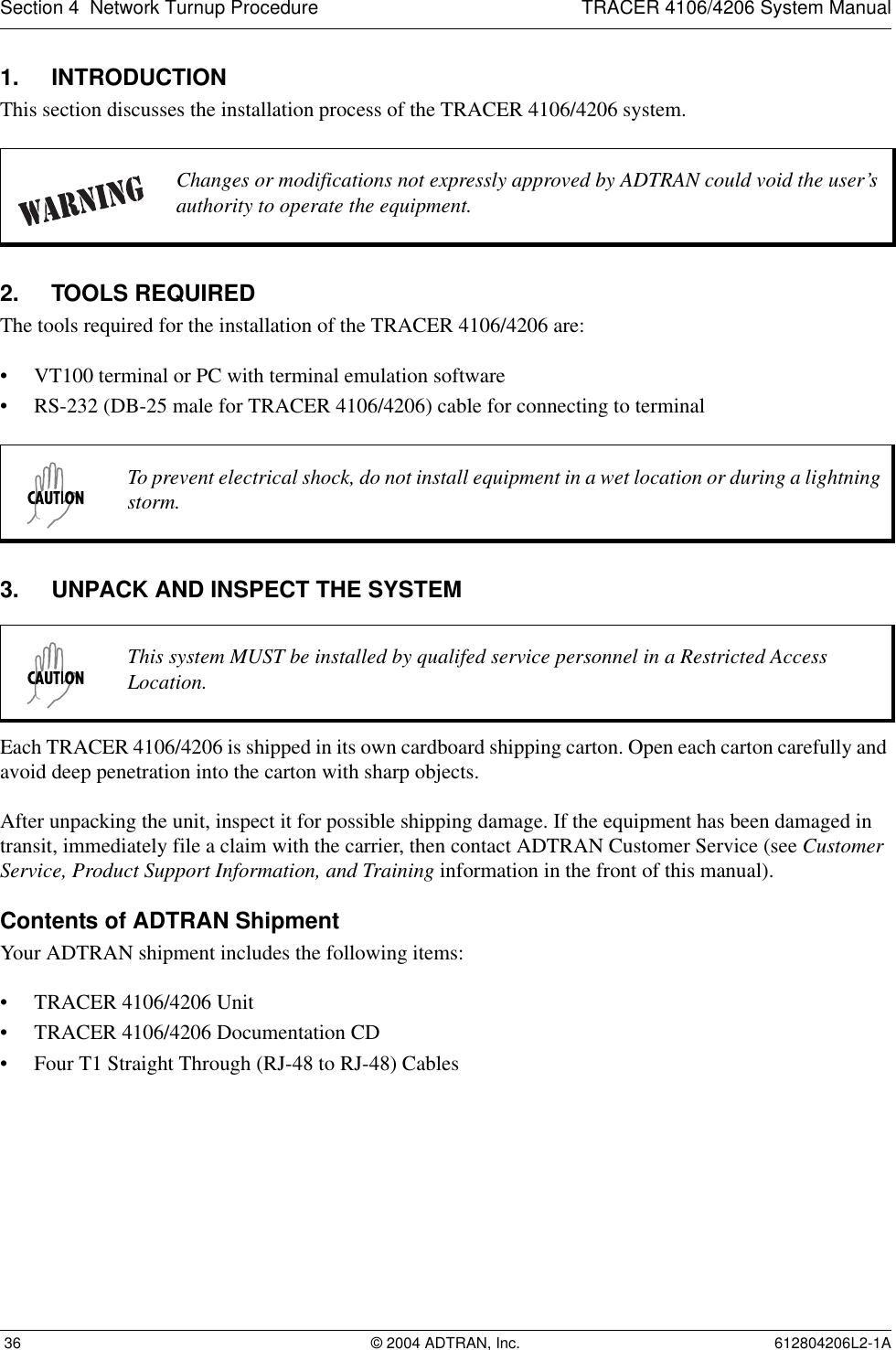Section 4  Network Turnup Procedure TRACER 4106/4206 System Manual 36 © 2004 ADTRAN, Inc. 612804206L2-1A1. INTRODUCTIONThis section discusses the installation process of the TRACER 4106/4206 system.2. TOOLS REQUIREDThe tools required for the installation of the TRACER 4106/4206 are:• VT100 terminal or PC with terminal emulation software• RS-232 (DB-25 male for TRACER 4106/4206) cable for connecting to terminal3. UNPACK AND INSPECT THE SYSTEMEach TRACER 4106/4206 is shipped in its own cardboard shipping carton. Open each carton carefully and avoid deep penetration into the carton with sharp objects. After unpacking the unit, inspect it for possible shipping damage. If the equipment has been damaged in transit, immediately file a claim with the carrier, then contact ADTRAN Customer Service (see Customer Service, Product Support Information, and Training information in the front of this manual).Contents of ADTRAN ShipmentYour ADTRAN shipment includes the following items:• TRACER 4106/4206 Unit• TRACER 4106/4206 Documentation CD• Four T1 Straight Through (RJ-48 to RJ-48) CablesChanges or modifications not expressly approved by ADTRAN could void the user’s authority to operate the equipment.To prevent electrical shock, do not install equipment in a wet location or during a lightning storm.This system MUST be installed by qualifed service personnel in a Restricted Access Location.