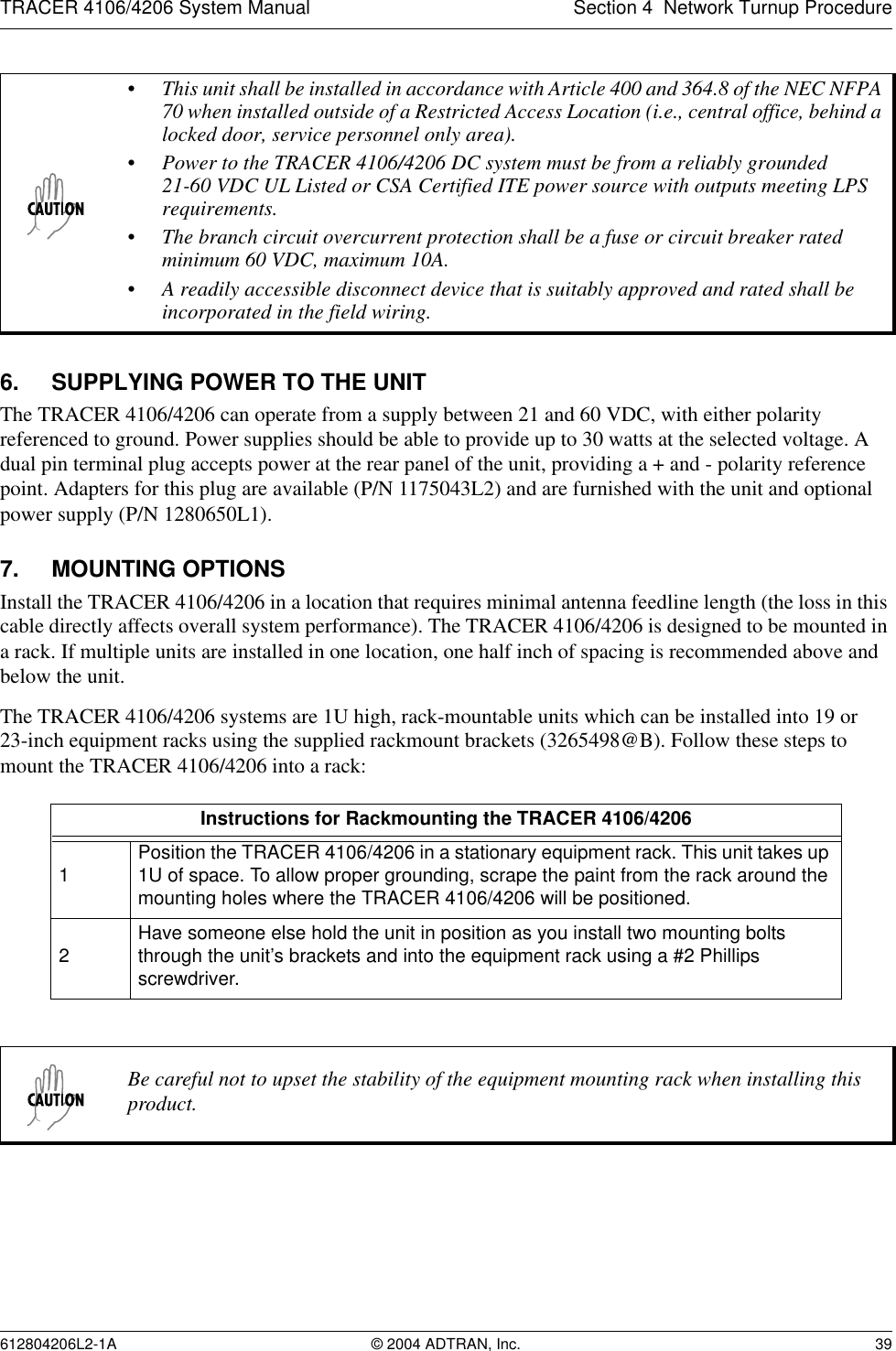 TRACER 4106/4206 System Manual Section 4  Network Turnup Procedure612804206L2-1A © 2004 ADTRAN, Inc. 396. SUPPLYING POWER TO THE UNITThe TRACER 4106/4206 can operate from a supply between 21 and 60 VDC, with either polarity referenced to ground. Power supplies should be able to provide up to 30 watts at the selected voltage. A dual pin terminal plug accepts power at the rear panel of the unit, providing a + and - polarity reference point. Adapters for this plug are available (P/N 1175043L2) and are furnished with the unit and optional power supply (P/N 1280650L1).7. MOUNTING OPTIONSInstall the TRACER 4106/4206 in a location that requires minimal antenna feedline length (the loss in this cable directly affects overall system performance). The TRACER 4106/4206 is designed to be mounted in a rack. If multiple units are installed in one location, one half inch of spacing is recommended above and below the unit.The TRACER 4106/4206 systems are 1U high, rack-mountable units which can be installed into 19 or 23-inch equipment racks using the supplied rackmount brackets (3265498@B). Follow these steps to mount the TRACER 4106/4206 into a rack:• This unit shall be installed in accordance with Article 400 and 364.8 of the NEC NFPA 70 when installed outside of a Restricted Access Location (i.e., central office, behind a locked door, service personnel only area).• Power to the TRACER 4106/4206 DC system must be from a reliably grounded 21-60 VDC UL Listed or CSA Certified ITE power source with outputs meeting LPS requirements.• The branch circuit overcurrent protection shall be a fuse or circuit breaker rated minimum 60 VDC, maximum 10A.• A readily accessible disconnect device that is suitably approved and rated shall be incorporated in the field wiring.Instructions for Rackmounting the TRACER 4106/42061Position the TRACER 4106/4206 in a stationary equipment rack. This unit takes up 1U of space. To allow proper grounding, scrape the paint from the rack around the mounting holes where the TRACER 4106/4206 will be positioned.2Have someone else hold the unit in position as you install two mounting bolts through the unit’s brackets and into the equipment rack using a #2 Phillips screwdriver.Be careful not to upset the stability of the equipment mounting rack when installing this product.