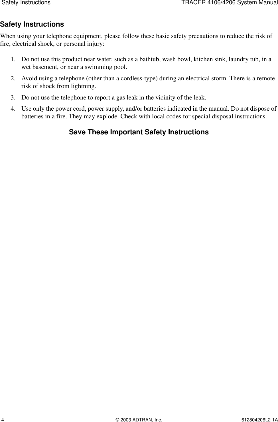  Safety Instructions TRACER 4106/4206 System Manual 4 © 2003 ADTRAN, Inc. 612804206L2-1ASafety InstructionsWhen using your telephone equipment, please follow these basic safety precautions to reduce the risk of fire, electrical shock, or personal injury:1. Do not use this product near water, such as a bathtub, wash bowl, kitchen sink, laundry tub, in a wet basement, or near a swimming pool.2. Avoid using a telephone (other than a cordless-type) during an electrical storm. There is a remote risk of shock from lightning.3. Do not use the telephone to report a gas leak in the vicinity of the leak.4. Use only the power cord, power supply, and/or batteries indicated in the manual. Do not dispose of batteries in a fire. They may explode. Check with local codes for special disposal instructions.Save These Important Safety Instructions