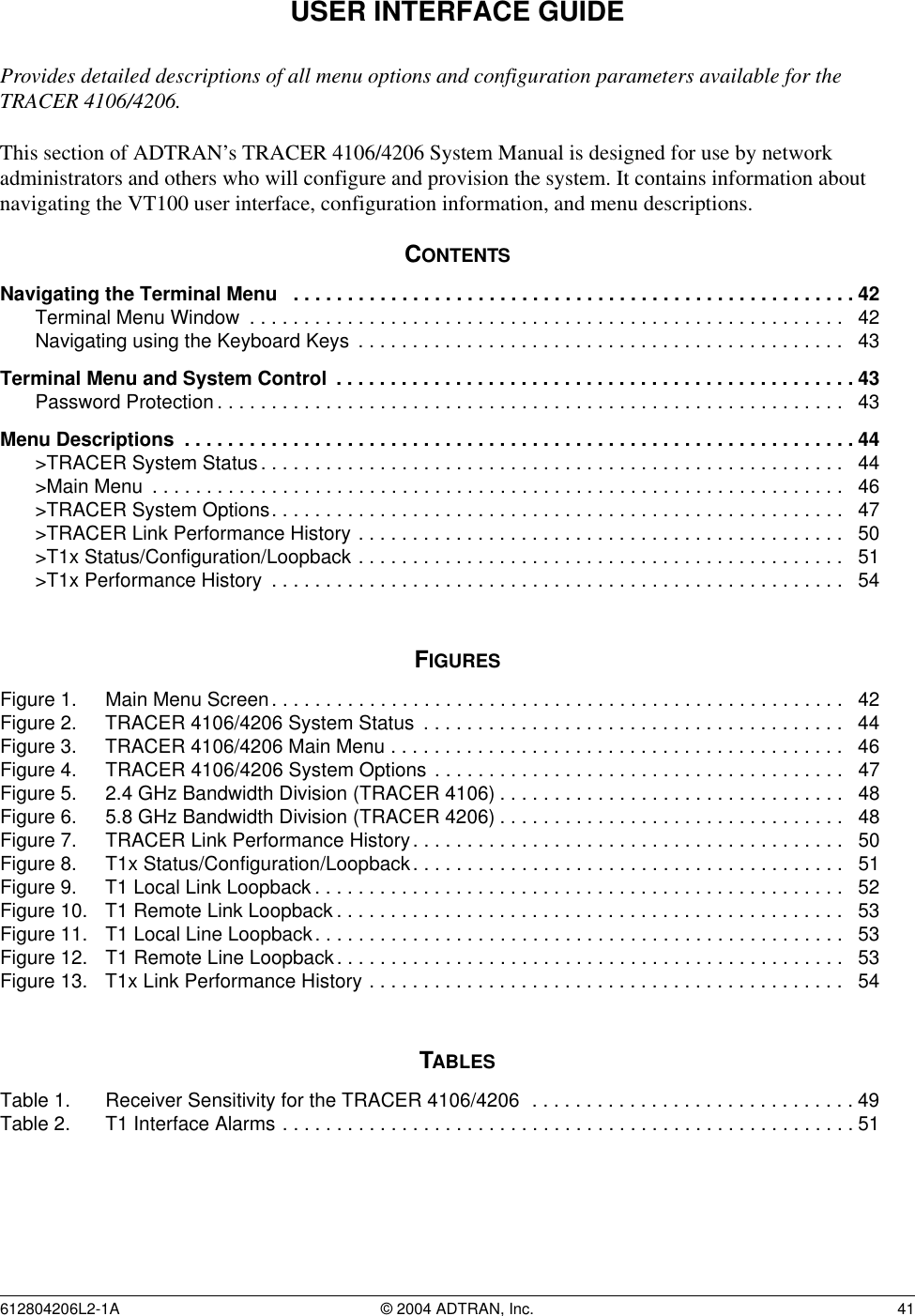 612804206L2-1A © 2004 ADTRAN, Inc.  41USER INTERFACE GUIDEProvides detailed descriptions of all menu options and configuration parameters available for the TRACER 4106/4206.This section of ADTRAN’s TRACER 4106/4206 System Manual is designed for use by network administrators and others who will configure and provision the system. It contains information about navigating the VT100 user interface, configuration information, and menu descriptions.CONTENTSNavigating the Terminal Menu   . . . . . . . . . . . . . . . . . . . . . . . . . . . . . . . . . . . . . . . . . . . . . . . . . . . . 42Terminal Menu Window  . . . . . . . . . . . . . . . . . . . . . . . . . . . . . . . . . . . . . . . . . . . . . . . . . . . . . . .   42Navigating using the Keyboard Keys  . . . . . . . . . . . . . . . . . . . . . . . . . . . . . . . . . . . . . . . . . . . . .   43Terminal Menu and System Control  . . . . . . . . . . . . . . . . . . . . . . . . . . . . . . . . . . . . . . . . . . . . . . . .43Password Protection . . . . . . . . . . . . . . . . . . . . . . . . . . . . . . . . . . . . . . . . . . . . . . . . . . . . . . . . . .   43Menu Descriptions  . . . . . . . . . . . . . . . . . . . . . . . . . . . . . . . . . . . . . . . . . . . . . . . . . . . . . . . . . . . . . . 44&gt;TRACER System Status . . . . . . . . . . . . . . . . . . . . . . . . . . . . . . . . . . . . . . . . . . . . . . . . . . . . . .  44&gt;Main Menu  . . . . . . . . . . . . . . . . . . . . . . . . . . . . . . . . . . . . . . . . . . . . . . . . . . . . . . . . . . . . . . . .   46&gt;TRACER System Options. . . . . . . . . . . . . . . . . . . . . . . . . . . . . . . . . . . . . . . . . . . . . . . . . . . . .  47&gt;TRACER Link Performance History . . . . . . . . . . . . . . . . . . . . . . . . . . . . . . . . . . . . . . . . . . . . .   50&gt;T1x Status/Configuration/Loopback . . . . . . . . . . . . . . . . . . . . . . . . . . . . . . . . . . . . . . . . . . . . .   51&gt;T1x Performance History  . . . . . . . . . . . . . . . . . . . . . . . . . . . . . . . . . . . . . . . . . . . . . . . . . . . . .   54FIGURESFigure 1. Main Menu Screen. . . . . . . . . . . . . . . . . . . . . . . . . . . . . . . . . . . . . . . . . . . . . . . . . . . . .   42Figure 2. TRACER 4106/4206 System Status  . . . . . . . . . . . . . . . . . . . . . . . . . . . . . . . . . . . . . . .   44Figure 3. TRACER 4106/4206 Main Menu . . . . . . . . . . . . . . . . . . . . . . . . . . . . . . . . . . . . . . . . . .   46Figure 4. TRACER 4106/4206 System Options . . . . . . . . . . . . . . . . . . . . . . . . . . . . . . . . . . . . . .   47Figure 5. 2.4 GHz Bandwidth Division (TRACER 4106) . . . . . . . . . . . . . . . . . . . . . . . . . . . . . . . .   48Figure 6. 5.8 GHz Bandwidth Division (TRACER 4206) . . . . . . . . . . . . . . . . . . . . . . . . . . . . . . . .   48Figure 7. TRACER Link Performance History. . . . . . . . . . . . . . . . . . . . . . . . . . . . . . . . . . . . . . . .   50Figure 8. T1x Status/Configuration/Loopback. . . . . . . . . . . . . . . . . . . . . . . . . . . . . . . . . . . . . . . .   51Figure 9. T1 Local Link Loopback . . . . . . . . . . . . . . . . . . . . . . . . . . . . . . . . . . . . . . . . . . . . . . . . .  52Figure 10. T1 Remote Link Loopback . . . . . . . . . . . . . . . . . . . . . . . . . . . . . . . . . . . . . . . . . . . . . . .   53Figure 11. T1 Local Line Loopback. . . . . . . . . . . . . . . . . . . . . . . . . . . . . . . . . . . . . . . . . . . . . . . . .   53Figure 12. T1 Remote Line Loopback. . . . . . . . . . . . . . . . . . . . . . . . . . . . . . . . . . . . . . . . . . . . . . .   53Figure 13. T1x Link Performance History . . . . . . . . . . . . . . . . . . . . . . . . . . . . . . . . . . . . . . . . . . . .   54TABLESTable 1. Receiver Sensitivity for the TRACER 4106/4206  . . . . . . . . . . . . . . . . . . . . . . . . . . . . . . 49Table 2. T1 Interface Alarms . . . . . . . . . . . . . . . . . . . . . . . . . . . . . . . . . . . . . . . . . . . . . . . . . . . . . 51
