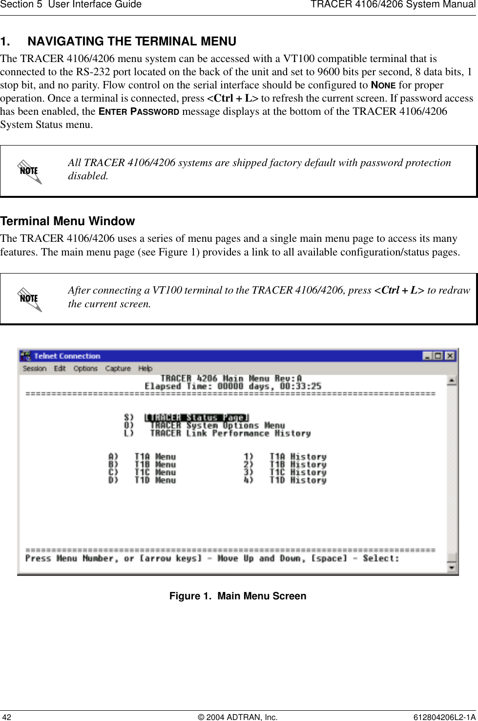 Section 5  User Interface Guide TRACER 4106/4206 System Manual 42 © 2004 ADTRAN, Inc. 612804206L2-1A1. NAVIGATING THE TERMINAL MENUThe TRACER 4106/4206 menu system can be accessed with a VT100 compatible terminal that is connected to the RS-232 port located on the back of the unit and set to 9600 bits per second, 8 data bits, 1 stop bit, and no parity. Flow control on the serial interface should be configured to NONE for proper operation. Once a terminal is connected, press &lt;Ctrl + L&gt; to refresh the current screen. If password access has been enabled, the ENTER PASSWORD message displays at the bottom of the TRACER 4106/4206 System Status menu. Terminal Menu WindowThe TRACER 4106/4206 uses a series of menu pages and a single main menu page to access its many features. The main menu page (see Figure 1) provides a link to all available configuration/status pages.Figure 1.  Main Menu ScreenAll TRACER 4106/4206 systems are shipped factory default with password protection disabled.After connecting a VT100 terminal to the TRACER 4106/4206, press &lt;Ctrl + L&gt; to redraw the current screen.