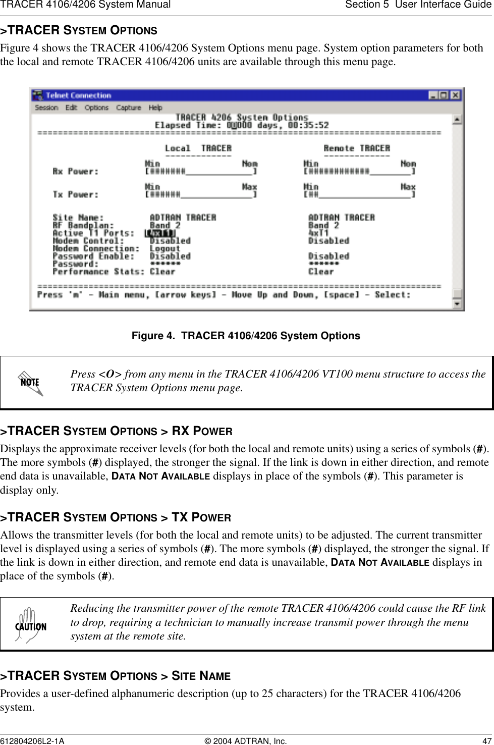 TRACER 4106/4206 System Manual Section 5  User Interface Guide612804206L2-1A © 2004 ADTRAN, Inc. 47&gt;TRACER SYSTEM OPTIONSFigure 4 shows the TRACER 4106/4206 System Options menu page. System option parameters for both the local and remote TRACER 4106/4206 units are available through this menu page.Figure 4.  TRACER 4106/4206 System Options&gt;TRACER SYSTEM OPTIONS &gt; RX POWERDisplays the approximate receiver levels (for both the local and remote units) using a series of symbols (#). The more symbols (#) displayed, the stronger the signal. If the link is down in either direction, and remote end data is unavailable, DATA NOT AVAILABLE displays in place of the symbols (#). This parameter is display only.&gt;TRACER SYSTEM OPTIONS &gt; TX POWERAllows the transmitter levels (for both the local and remote units) to be adjusted. The current transmitter level is displayed using a series of symbols (#). The more symbols (#) displayed, the stronger the signal. If the link is down in either direction, and remote end data is unavailable, DATA NOT AVAILABLE displays in place of the symbols (#).&gt;TRACER SYSTEM OPTIONS &gt; SITE NAMEProvides a user-defined alphanumeric description (up to 25 characters) for the TRACER 4106/4206 system.Press &lt;O&gt; from any menu in the TRACER 4106/4206 VT100 menu structure to access the TRACER System Options menu page.Reducing the transmitter power of the remote TRACER 4106/4206 could cause the RF link to drop, requiring a technician to manually increase transmit power through the menu system at the remote site.