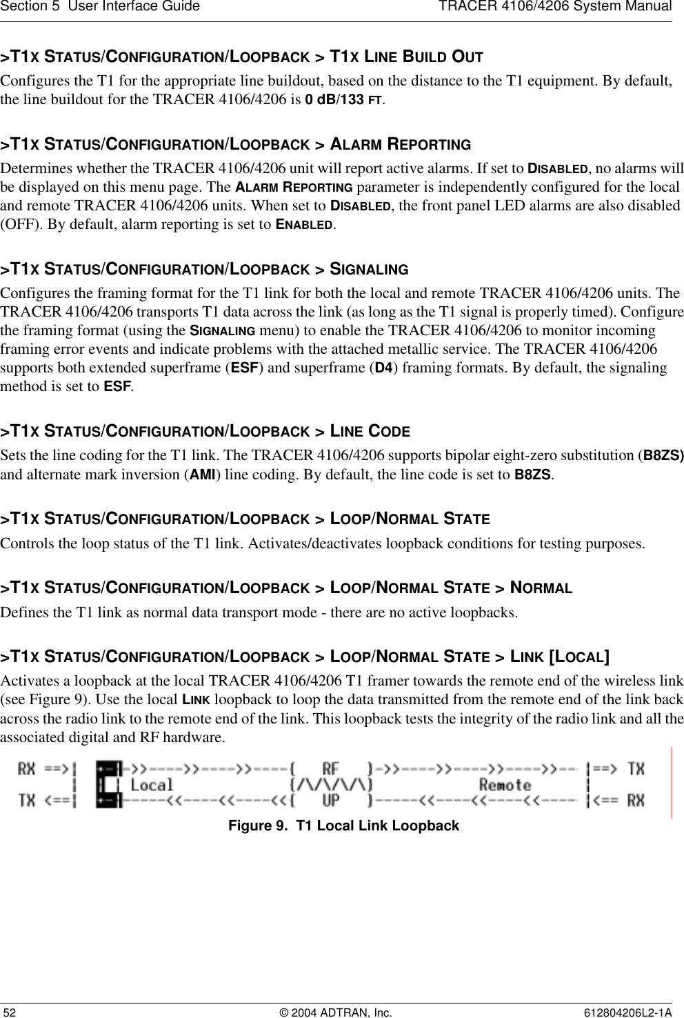 Section 5  User Interface Guide TRACER 4106/4206 System Manual 52 © 2004 ADTRAN, Inc. 612804206L2-1A&gt;T1X STATUS/CONFIGURATION/LOOPBACK &gt; T1X LINE BUILD OUTConfigures the T1 for the appropriate line buildout, based on the distance to the T1 equipment. By default, the line buildout for the TRACER 4106/4206 is 0 dB/133 FT.&gt;T1X STATUS/CONFIGURATION/LOOPBACK &gt; ALARM REPORTINGDetermines whether the TRACER 4106/4206 unit will report active alarms. If set to DISABLED, no alarms will be displayed on this menu page. The ALARM REPORTING parameter is independently configured for the local and remote TRACER 4106/4206 units. When set to DISABLED, the front panel LED alarms are also disabled (OFF). By default, alarm reporting is set to ENABLED.&gt;T1X STATUS/CONFIGURATION/LOOPBACK &gt; SIGNALINGConfigures the framing format for the T1 link for both the local and remote TRACER 4106/4206 units. The TRACER 4106/4206 transports T1 data across the link (as long as the T1 signal is properly timed). Configure the framing format (using the SIGNALING menu) to enable the TRACER 4106/4206 to monitor incoming framing error events and indicate problems with the attached metallic service. The TRACER 4106/4206 supports both extended superframe (ESF) and superframe (D4) framing formats. By default, the signaling method is set to ESF.&gt;T1X STATUS/CONFIGURATION/LOOPBACK &gt; LINE CODESets the line coding for the T1 link. The TRACER 4106/4206 supports bipolar eight-zero substitution (B8ZS) and alternate mark inversion (AMI) line coding. By default, the line code is set to B8ZS.&gt;T1X STATUS/CONFIGURATION/LOOPBACK &gt; LOOP/NORMAL STATEControls the loop status of the T1 link. Activates/deactivates loopback conditions for testing purposes.&gt;T1X STATUS/CONFIGURATION/LOOPBACK &gt; LOOP/NORMAL STATE &gt; NORMALDefines the T1 link as normal data transport mode - there are no active loopbacks.&gt;T1X STATUS/CONFIGURATION/LOOPBACK &gt; LOOP/NORMAL STATE &gt; LINK [LOCAL]Activates a loopback at the local TRACER 4106/4206 T1 framer towards the remote end of the wireless link (see Figure 9). Use the local LINK loopback to loop the data transmitted from the remote end of the link back across the radio link to the remote end of the link. This loopback tests the integrity of the radio link and all the associated digital and RF hardware.Figure 9.  T1 Local Link Loopback