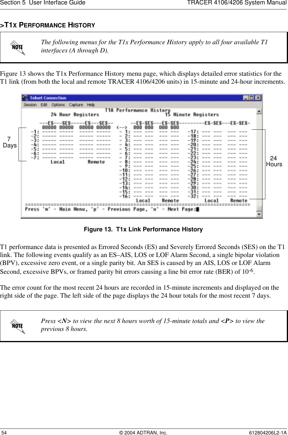 Section 5  User Interface Guide TRACER 4106/4206 System Manual 54 © 2004 ADTRAN, Inc. 612804206L2-1A&gt;T1X PERFORMANCE HISTORYFigure 13 shows the T1x Performance History menu page, which displays detailed error statistics for the T1 link (from both the local and remote TRACER 4106/4206 units) in 15-minute and 24-hour increments. Figure 13.  T1x Link Performance HistoryT1 performance data is presented as Errored Seconds (ES) and Severely Errored Seconds (SES) on the T1 link. The following events qualify as an ES–AIS, LOS or LOF Alarm Second, a single bipolar violation (BPV), excessive zero event, or a single parity bit. An SES is caused by an AIS, LOS or LOF Alarm Second, excessive BPVs, or framed parity bit errors causing a line bit error rate (BER) of 10-6.The error count for the most recent 24 hours are recorded in 15-minute increments and displayed on the right side of the page. The left side of the page displays the 24 hour totals for the most recent 7 days.The following menus for the T1x Performance History apply to all four available T1 interfaces (A through D).Press &lt;N&gt; to view the next 8 hours worth of 15-minute totals and &lt;P&gt; to view the previous 8 hours.24 Hours7 Days
