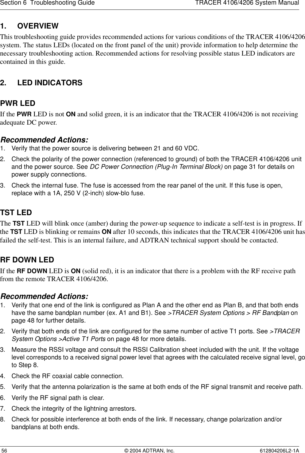 Section 6  Troubleshooting Guide TRACER 4106/4206 System Manual 56 © 2004 ADTRAN, Inc. 612804206L2-1A1. OVERVIEWThis troubleshooting guide provides recommended actions for various conditions of the TRACER 4106/4206 system. The status LEDs (located on the front panel of the unit) provide information to help determine the necessary troubleshooting action. Recommended actions for resolving possible status LED indicators are contained in this guide.2. LED INDICATORSPWR LEDIf the PWR LED is not ON and solid green, it is an indicator that the TRACER 4106/4206 is not receiving adequate DC power. Recommended Actions:1. Verify that the power source is delivering between 21 and 60 VDC.2. Check the polarity of the power connection (referenced to ground) of both the TRACER 4106/4206 unit and the power source. See DC Power Connection (Plug-In Terminal Block) on page 31 for details on power supply connections.3. Check the internal fuse. The fuse is accessed from the rear panel of the unit. If this fuse is open,replace with a 1A, 250 V (2-inch) slow-blo fuse.TST LEDThe TST LED will blink once (amber) during the power-up sequence to indicate a self-test is in progress. If the TST LED is blinking or remains ON after 10 seconds, this indicates that the TRACER 4106/4206 unit has failed the self-test. This is an internal failure, and ADTRAN technical support should be contacted.RF DOWN LEDIf the RF DOWN LED is ON (solid red), it is an indicator that there is a problem with the RF receive path from the remote TRACER 4106/4206.Recommended Actions:1. Verify that one end of the link is configured as Plan A and the other end as Plan B, and that both ends have the same bandplan number (ex. A1 and B1). See &gt;TRACER System Options &gt; RF Bandplan on page 48 for further details.2. Verify that both ends of the link are configured for the same number of active T1 ports. See &gt;TRACER System Options &gt;Active T1 Ports on page 48 for more details.3. Measure the RSSI voltage and consult the RSSI Calibration sheet included with the unit. If the voltage level corresponds to a received signal power level that agrees with the calculated receive signal level, go to Step 8.4. Check the RF coaxial cable connection.5. Verify that the antenna polarization is the same at both ends of the RF signal transmit and receive path.6. Verify the RF signal path is clear.7. Check the integrity of the lightning arrestors.8. Check for possible interference at both ends of the link. If necessary, change polarization and/or bandplans at both ends.