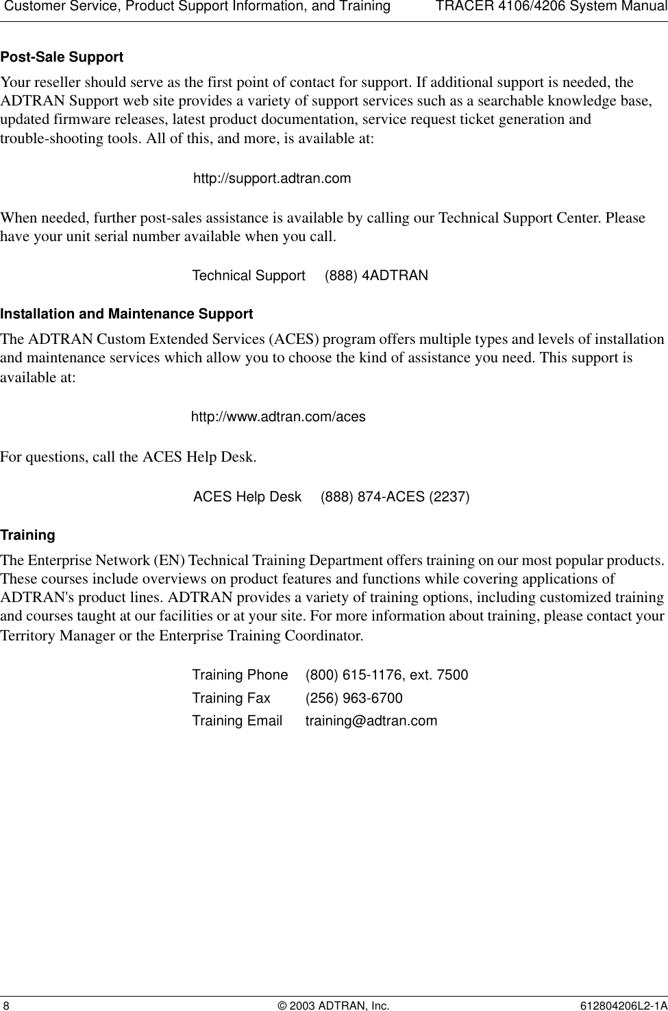 Customer Service, Product Support Information, and Training TRACER 4106/4206 System Manual 8 © 2003 ADTRAN, Inc. 612804206L2-1APost-Sale SupportYour reseller should serve as the first point of contact for support. If additional support is needed, the ADTRAN Support web site provides a variety of support services such as a searchable knowledge base, updated firmware releases, latest product documentation, service request ticket generation and trouble-shooting tools. All of this, and more, is available at:When needed, further post-sales assistance is available by calling our Technical Support Center. Please have your unit serial number available when you call.Installation and Maintenance SupportThe ADTRAN Custom Extended Services (ACES) program offers multiple types and levels of installation and maintenance services which allow you to choose the kind of assistance you need. This support is available at:For questions, call the ACES Help Desk. TrainingThe Enterprise Network (EN) Technical Training Department offers training on our most popular products. These courses include overviews on product features and functions while covering applications of ADTRAN&apos;s product lines. ADTRAN provides a variety of training options, including customized training and courses taught at our facilities or at your site. For more information about training, please contact your Territory Manager or the Enterprise Training Coordinator.http://support.adtran.comTechnical Support (888) 4ADTRANhttp://www.adtran.com/acesACES Help Desk (888) 874-ACES (2237) Training Phone (800) 615-1176, ext. 7500 Training Fax (256) 963-6700Training Email training@adtran.com