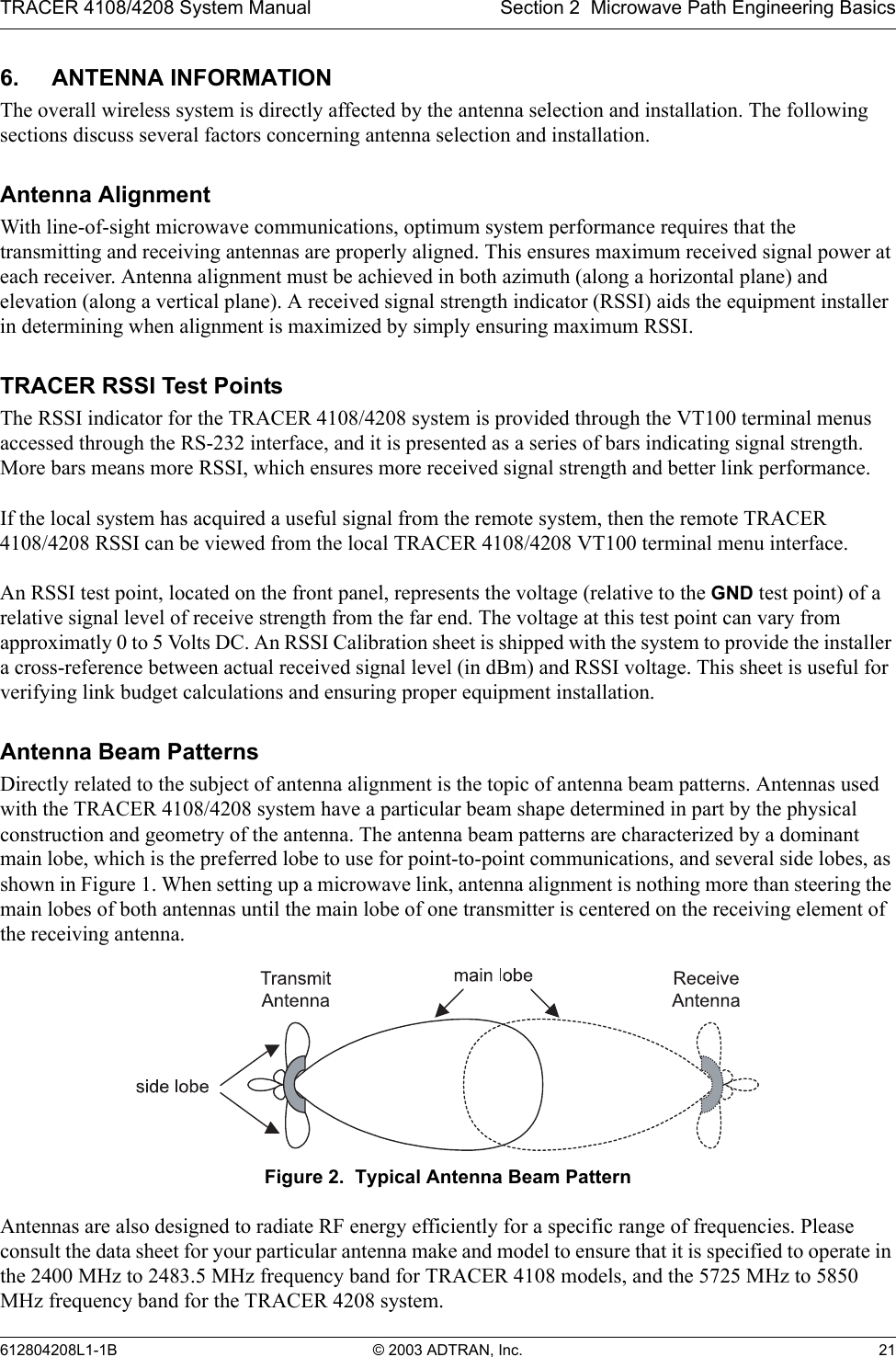 TRACER 4108/4208 System Manual Section 2  Microwave Path Engineering Basics612804208L1-1B © 2003 ADTRAN, Inc. 216. ANTENNA INFORMATIONThe overall wireless system is directly affected by the antenna selection and installation. The following sections discuss several factors concerning antenna selection and installation.Antenna AlignmentWith line-of-sight microwave communications, optimum system performance requires that the transmitting and receiving antennas are properly aligned. This ensures maximum received signal power at each receiver. Antenna alignment must be achieved in both azimuth (along a horizontal plane) and elevation (along a vertical plane). A received signal strength indicator (RSSI) aids the equipment installer in determining when alignment is maximized by simply ensuring maximum RSSI. TRACER RSSI Test PointsThe RSSI indicator for the TRACER 4108/4208 system is provided through the VT100 terminal menus accessed through the RS-232 interface, and it is presented as a series of bars indicating signal strength. More bars means more RSSI, which ensures more received signal strength and better link performance.If the local system has acquired a useful signal from the remote system, then the remote TRACER 4108/4208 RSSI can be viewed from the local TRACER 4108/4208 VT100 terminal menu interface.An RSSI test point, located on the front panel, represents the voltage (relative to the GND test point) of a relative signal level of receive strength from the far end. The voltage at this test point can vary from approximatly 0 to 5 Volts DC. An RSSI Calibration sheet is shipped with the system to provide the installer a cross-reference between actual received signal level (in dBm) and RSSI voltage. This sheet is useful for verifying link budget calculations and ensuring proper equipment installation.Antenna Beam PatternsDirectly related to the subject of antenna alignment is the topic of antenna beam patterns. Antennas used with the TRACER 4108/4208 system have a particular beam shape determined in part by the physical construction and geometry of the antenna. The antenna beam patterns are characterized by a dominant main lobe, which is the preferred lobe to use for point-to-point communications, and several side lobes, as shown in Figure 1. When setting up a microwave link, antenna alignment is nothing more than steering the main lobes of both antennas until the main lobe of one transmitter is centered on the receiving element of the receiving antenna.Figure 2.  Typical Antenna Beam PatternAntennas are also designed to radiate RF energy efficiently for a specific range of frequencies. Please consult the data sheet for your particular antenna make and model to ensure that it is specified to operate in the 2400 MHz to 2483.5 MHz frequency band for TRACER 4108 models, and the 5725 MHz to 5850 MHz frequency band for the TRACER 4208 system.