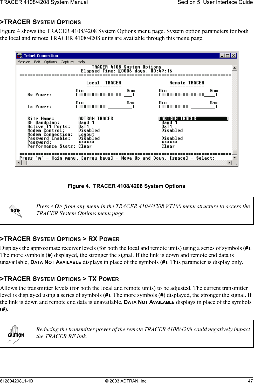 TRACER 4108/4208 System Manual Section 5  User Interface Guide612804208L1-1B © 2003 ADTRAN, Inc. 47&gt;TRACER SYSTEM OPTIONSFigure 4 shows the TRACER 4108/4208 System Options menu page. System option parameters for both the local and remote TRACER 4108/4208 units are available through this menu page.Figure 4.  TRACER 4108/4208 System Options&gt;TRACER SYSTEM OPTIONS &gt; RX POWERDisplays the approximate receiver levels (for both the local and remote units) using a series of symbols (#). The more symbols (#) displayed, the stronger the signal. If the link is down and remote end data is unavailable, DATA NOT AVAILABLE displays in place of the symbols (#). This parameter is display only.&gt;TRACER SYSTEM OPTIONS &gt; TX POWERAllows the transmitter levels (for both the local and remote units) to be adjusted. The current transmitter level is displayed using a series of symbols (#). The more symbols (#) displayed, the stronger the signal. If the link is down and remote end data is unavailable, DATA NOT AVAILABLE displays in place of the symbols (#).Press &lt;O&gt; from any menu in the TRACER 4108/4208 VT100 menu structure to access the TRACER System Options menu page.Reducing the transmitter power of the remote TRACER 4108/4208 could negatively impact the TRACER RF link.