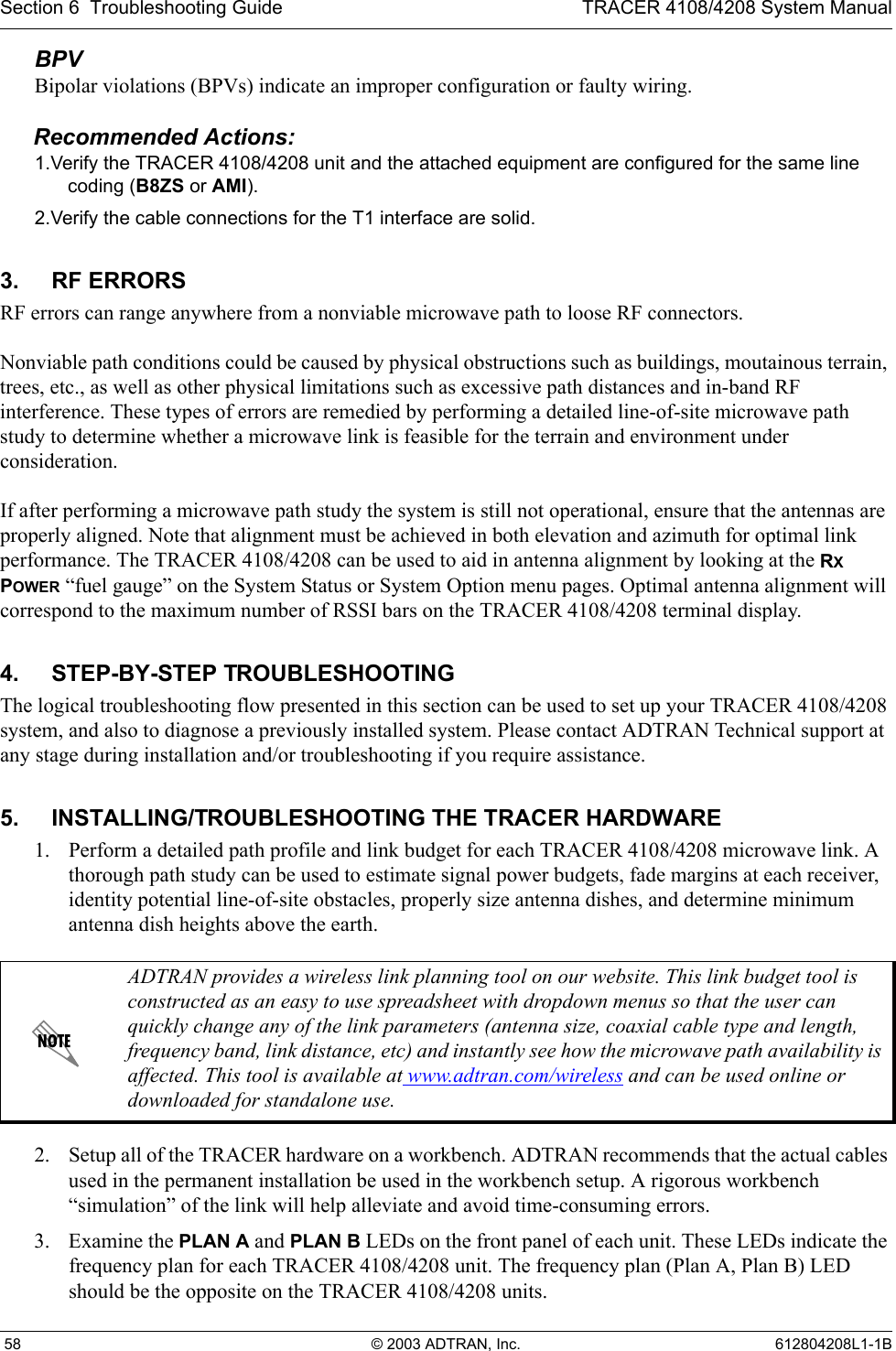 Section 6  Troubleshooting Guide TRACER 4108/4208 System Manual 58 © 2003 ADTRAN, Inc. 612804208L1-1BBPVBipolar violations (BPVs) indicate an improper configuration or faulty wiring.Recommended Actions:1.Verify the TRACER 4108/4208 unit and the attached equipment are configured for the same line coding (B8ZS or AMI).2.Verify the cable connections for the T1 interface are solid.3. RF ERRORSRF errors can range anywhere from a nonviable microwave path to loose RF connectors.Nonviable path conditions could be caused by physical obstructions such as buildings, moutainous terrain, trees, etc., as well as other physical limitations such as excessive path distances and in-band RF interference. These types of errors are remedied by performing a detailed line-of-site microwave path study to determine whether a microwave link is feasible for the terrain and environment under consideration.If after performing a microwave path study the system is still not operational, ensure that the antennas are properly aligned. Note that alignment must be achieved in both elevation and azimuth for optimal link performance. The TRACER 4108/4208 can be used to aid in antenna alignment by looking at the RX POWER “fuel gauge” on the System Status or System Option menu pages. Optimal antenna alignment will correspond to the maximum number of RSSI bars on the TRACER 4108/4208 terminal display.4. STEP-BY-STEP TROUBLESHOOTINGThe logical troubleshooting flow presented in this section can be used to set up your TRACER 4108/4208 system, and also to diagnose a previously installed system. Please contact ADTRAN Technical support at any stage during installation and/or troubleshooting if you require assistance.5. INSTALLING/TROUBLESHOOTING THE TRACER HARDWARE1. Perform a detailed path profile and link budget for each TRACER 4108/4208 microwave link. A thorough path study can be used to estimate signal power budgets, fade margins at each receiver, identity potential line-of-site obstacles, properly size antenna dishes, and determine minimum antenna dish heights above the earth.2. Setup all of the TRACER hardware on a workbench. ADTRAN recommends that the actual cables used in the permanent installation be used in the workbench setup. A rigorous workbench “simulation” of the link will help alleviate and avoid time-consuming errors.3. Examine the PLAN A and PLAN B LEDs on the front panel of each unit. These LEDs indicate the frequency plan for each TRACER 4108/4208 unit. The frequency plan (Plan A, Plan B) LED should be the opposite on the TRACER 4108/4208 units. ADTRAN provides a wireless link planning tool on our website. This link budget tool is constructed as an easy to use spreadsheet with dropdown menus so that the user can quickly change any of the link parameters (antenna size, coaxial cable type and length, frequency band, link distance, etc) and instantly see how the microwave path availability is affected. This tool is available at www.adtran.com/wireless and can be used online or downloaded for standalone use.