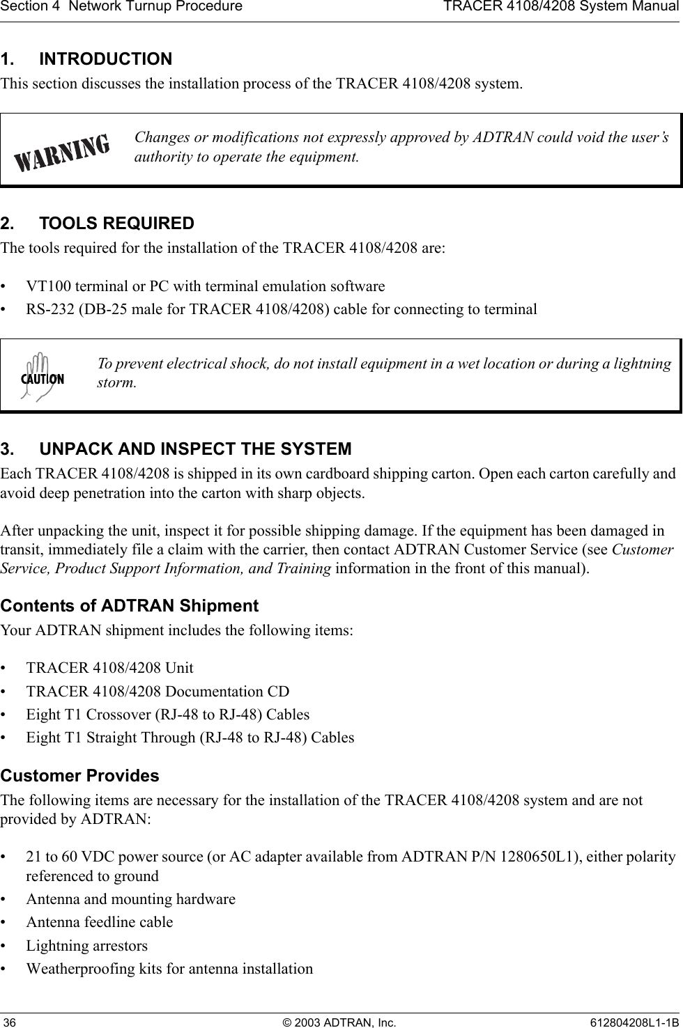 Section 4  Network Turnup Procedure TRACER 4108/4208 System Manual 36 © 2003 ADTRAN, Inc. 612804208L1-1B1. INTRODUCTIONThis section discusses the installation process of the TRACER 4108/4208 system.2. TOOLS REQUIREDThe tools required for the installation of the TRACER 4108/4208 are:• VT100 terminal or PC with terminal emulation software• RS-232 (DB-25 male for TRACER 4108/4208) cable for connecting to terminal3. UNPACK AND INSPECT THE SYSTEMEach TRACER 4108/4208 is shipped in its own cardboard shipping carton. Open each carton carefully and avoid deep penetration into the carton with sharp objects. After unpacking the unit, inspect it for possible shipping damage. If the equipment has been damaged in transit, immediately file a claim with the carrier, then contact ADTRAN Customer Service (see Customer Service, Product Support Information, and Training information in the front of this manual).Contents of ADTRAN ShipmentYour ADTRAN shipment includes the following items:• TRACER 4108/4208 Unit• TRACER 4108/4208 Documentation CD• Eight T1 Crossover (RJ-48 to RJ-48) Cables • Eight T1 Straight Through (RJ-48 to RJ-48) CablesCustomer ProvidesThe following items are necessary for the installation of the TRACER 4108/4208 system and are not provided by ADTRAN:• 21 to 60 VDC power source (or AC adapter available from ADTRAN P/N 1280650L1), either polarity referenced to ground• Antenna and mounting hardware• Antenna feedline cable• Lightning arrestors• Weatherproofing kits for antenna installationChanges or modifications not expressly approved by ADTRAN could void the user’s authority to operate the equipment.To prevent electrical shock, do not install equipment in a wet location or during a lightning storm.