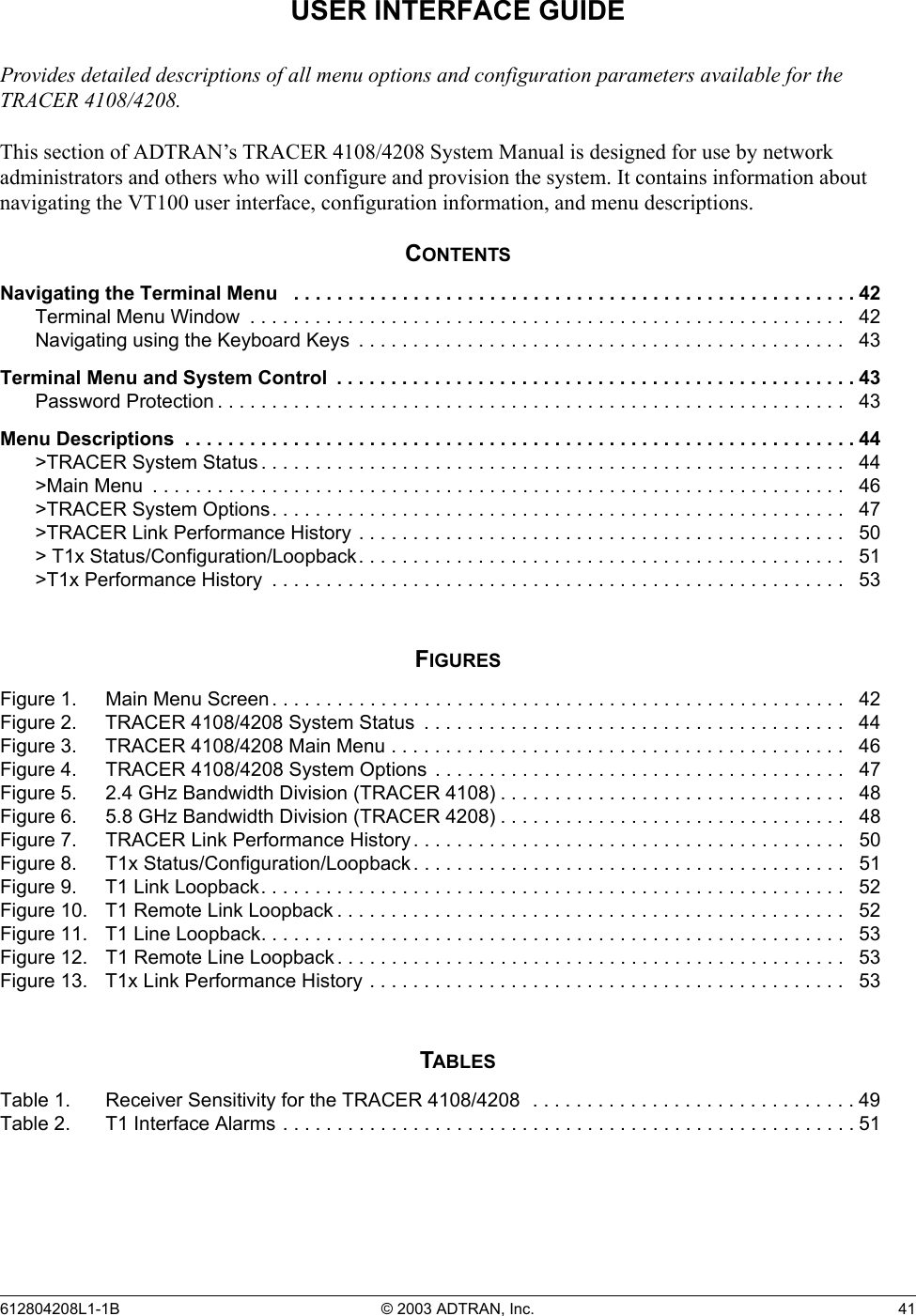 612804208L1-1B © 2003 ADTRAN, Inc.  41USER INTERFACE GUIDEProvides detailed descriptions of all menu options and configuration parameters available for the TRACER 4108/4208.This section of ADTRAN’s TRACER 4108/4208 System Manual is designed for use by network administrators and others who will configure and provision the system. It contains information about navigating the VT100 user interface, configuration information, and menu descriptions.CONTENTSNavigating the Terminal Menu   . . . . . . . . . . . . . . . . . . . . . . . . . . . . . . . . . . . . . . . . . . . . . . . . . . . . 42Terminal Menu Window  . . . . . . . . . . . . . . . . . . . . . . . . . . . . . . . . . . . . . . . . . . . . . . . . . . . . . . .   42Navigating using the Keyboard Keys  . . . . . . . . . . . . . . . . . . . . . . . . . . . . . . . . . . . . . . . . . . . . .   43Terminal Menu and System Control  . . . . . . . . . . . . . . . . . . . . . . . . . . . . . . . . . . . . . . . . . . . . . . . .43Password Protection . . . . . . . . . . . . . . . . . . . . . . . . . . . . . . . . . . . . . . . . . . . . . . . . . . . . . . . . . .   43Menu Descriptions  . . . . . . . . . . . . . . . . . . . . . . . . . . . . . . . . . . . . . . . . . . . . . . . . . . . . . . . . . . . . . . 44&gt;TRACER System Status . . . . . . . . . . . . . . . . . . . . . . . . . . . . . . . . . . . . . . . . . . . . . . . . . . . . . .  44&gt;Main Menu  . . . . . . . . . . . . . . . . . . . . . . . . . . . . . . . . . . . . . . . . . . . . . . . . . . . . . . . . . . . . . . . .   46&gt;TRACER System Options. . . . . . . . . . . . . . . . . . . . . . . . . . . . . . . . . . . . . . . . . . . . . . . . . . . . .  47&gt;TRACER Link Performance History . . . . . . . . . . . . . . . . . . . . . . . . . . . . . . . . . . . . . . . . . . . . .   50&gt; T1x Status/Configuration/Loopback. . . . . . . . . . . . . . . . . . . . . . . . . . . . . . . . . . . . . . . . . . . . .   51&gt;T1x Performance History  . . . . . . . . . . . . . . . . . . . . . . . . . . . . . . . . . . . . . . . . . . . . . . . . . . . . .   53FIGURESFigure 1. Main Menu Screen. . . . . . . . . . . . . . . . . . . . . . . . . . . . . . . . . . . . . . . . . . . . . . . . . . . . .   42Figure 2. TRACER 4108/4208 System Status  . . . . . . . . . . . . . . . . . . . . . . . . . . . . . . . . . . . . . . .   44Figure 3. TRACER 4108/4208 Main Menu . . . . . . . . . . . . . . . . . . . . . . . . . . . . . . . . . . . . . . . . . .   46Figure 4. TRACER 4108/4208 System Options  . . . . . . . . . . . . . . . . . . . . . . . . . . . . . . . . . . . . . .   47Figure 5. 2.4 GHz Bandwidth Division (TRACER 4108) . . . . . . . . . . . . . . . . . . . . . . . . . . . . . . . .   48Figure 6. 5.8 GHz Bandwidth Division (TRACER 4208) . . . . . . . . . . . . . . . . . . . . . . . . . . . . . . . .   48Figure 7. TRACER Link Performance History . . . . . . . . . . . . . . . . . . . . . . . . . . . . . . . . . . . . . . . .   50Figure 8. T1x Status/Configuration/Loopback . . . . . . . . . . . . . . . . . . . . . . . . . . . . . . . . . . . . . . . .   51Figure 9. T1 Link Loopback. . . . . . . . . . . . . . . . . . . . . . . . . . . . . . . . . . . . . . . . . . . . . . . . . . . . . .   52Figure 10. T1 Remote Link Loopback . . . . . . . . . . . . . . . . . . . . . . . . . . . . . . . . . . . . . . . . . . . . . . .   52Figure 11. T1 Line Loopback. . . . . . . . . . . . . . . . . . . . . . . . . . . . . . . . . . . . . . . . . . . . . . . . . . . . . .   53Figure 12. T1 Remote Line Loopback . . . . . . . . . . . . . . . . . . . . . . . . . . . . . . . . . . . . . . . . . . . . . . .   53Figure 13. T1x Link Performance History . . . . . . . . . . . . . . . . . . . . . . . . . . . . . . . . . . . . . . . . . . . .   53TABLESTable 1. Receiver Sensitivity for the TRACER 4108/4208  . . . . . . . . . . . . . . . . . . . . . . . . . . . . . . 49Table 2. T1 Interface Alarms . . . . . . . . . . . . . . . . . . . . . . . . . . . . . . . . . . . . . . . . . . . . . . . . . . . . . 51