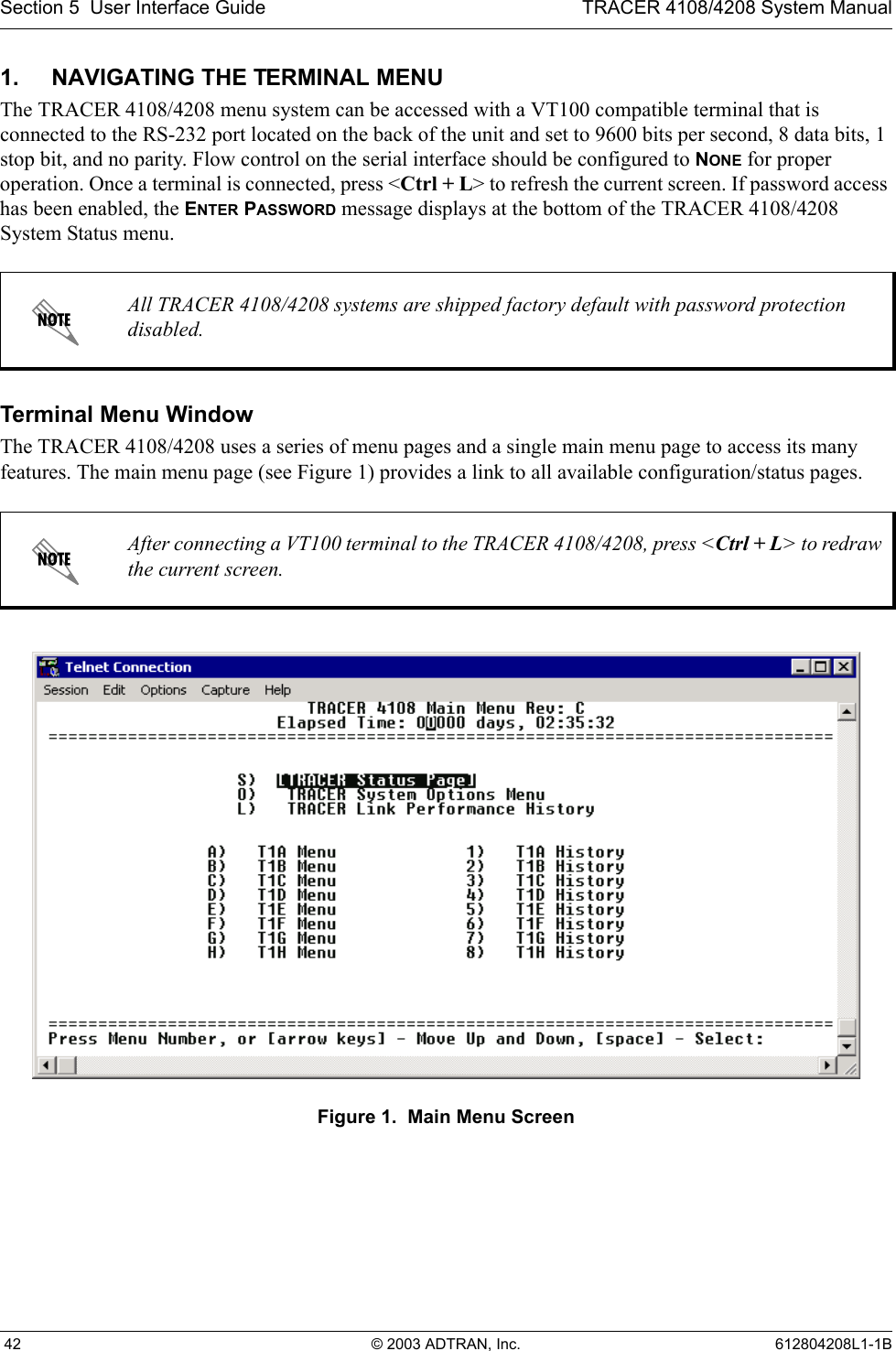 Section 5  User Interface Guide TRACER 4108/4208 System Manual 42 © 2003 ADTRAN, Inc. 612804208L1-1B1. NAVIGATING THE TERMINAL MENUThe TRACER 4108/4208 menu system can be accessed with a VT100 compatible terminal that is connected to the RS-232 port located on the back of the unit and set to 9600 bits per second, 8 data bits, 1 stop bit, and no parity. Flow control on the serial interface should be configured to NONE for proper operation. Once a terminal is connected, press &lt;Ctrl + L&gt; to refresh the current screen. If password access has been enabled, the ENTER PASSWORD message displays at the bottom of the TRACER 4108/4208 System Status menu. Terminal Menu WindowThe TRACER 4108/4208 uses a series of menu pages and a single main menu page to access its many features. The main menu page (see Figure 1) provides a link to all available configuration/status pages.Figure 1.  Main Menu ScreenAll TRACER 4108/4208 systems are shipped factory default with password protection disabled.After connecting a VT100 terminal to the TRACER 4108/4208, press &lt;Ctrl + L&gt; to redraw the current screen.