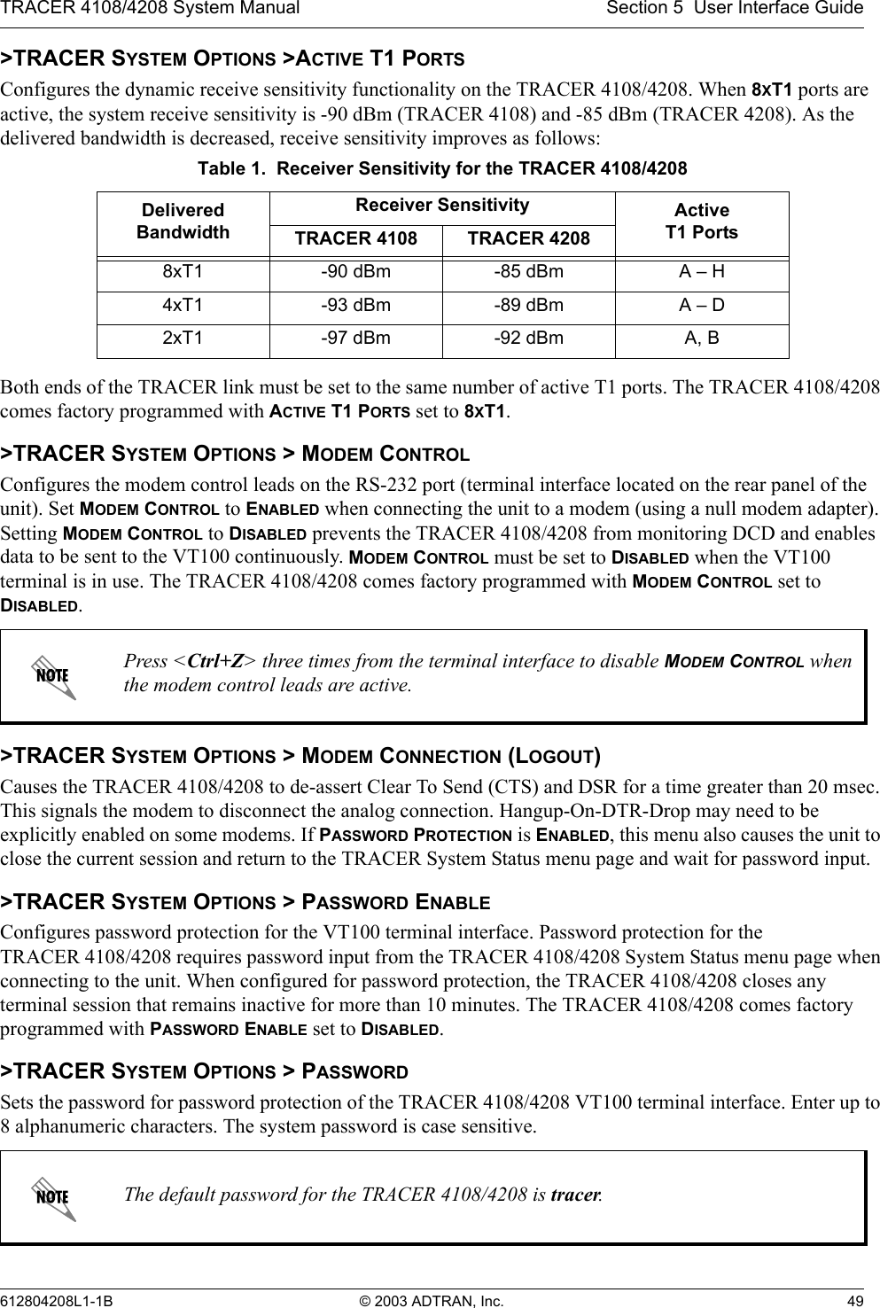 TRACER 4108/4208 System Manual Section 5  User Interface Guide612804208L1-1B © 2003 ADTRAN, Inc. 49&gt;TRACER SYSTEM OPTIONS &gt;ACTIVE T1 PORTSConfigures the dynamic receive sensitivity functionality on the TRACER 4108/4208. When 8XT1 ports are active, the system receive sensitivity is -90 dBm (TRACER 4108) and -85 dBm (TRACER 4208). As the delivered bandwidth is decreased, receive sensitivity improves as follows:Both ends of the TRACER link must be set to the same number of active T1 ports. The TRACER 4108/4208 comes factory programmed with ACTIVE T1 PORTS set to 8XT1.&gt;TRACER SYSTEM OPTIONS &gt; MODEM CONTROLConfigures the modem control leads on the RS-232 port (terminal interface located on the rear panel of the unit). Set MODEM CONTROL to ENABLED when connecting the unit to a modem (using a null modem adapter). Setting MODEM CONTROL to DISABLED prevents the TRACER 4108/4208 from monitoring DCD and enables data to be sent to the VT100 continuously. MODEM CONTROL must be set to DISABLED when the VT100 terminal is in use. The TRACER 4108/4208 comes factory programmed with MODEM CONTROL set to DISABLED.&gt;TRACER SYSTEM OPTIONS &gt; MODEM CONNECTION (LOGOUT)Causes the TRACER 4108/4208 to de-assert Clear To Send (CTS) and DSR for a time greater than 20 msec. This signals the modem to disconnect the analog connection. Hangup-On-DTR-Drop may need to be explicitly enabled on some modems. If PASSWORD PROTECTION is ENABLED, this menu also causes the unit to close the current session and return to the TRACER System Status menu page and wait for password input.&gt;TRACER SYSTEM OPTIONS &gt; PASSWORD ENABLEConfigures password protection for the VT100 terminal interface. Password protection for the TRACER 4108/4208 requires password input from the TRACER 4108/4208 System Status menu page when connecting to the unit. When configured for password protection, the TRACER 4108/4208 closes any terminal session that remains inactive for more than 10 minutes. The TRACER 4108/4208 comes factory programmed with PASSWORD ENABLE set to DISABLED. &gt;TRACER SYSTEM OPTIONS &gt; PASSWORDSets the password for password protection of the TRACER 4108/4208 VT100 terminal interface. Enter up to 8 alphanumeric characters. The system password is case sensitive.Table 1.  Receiver Sensitivity for the TRACER 4108/4208Delivered BandwidthReceiver Sensitivity ActiveT1 PortsTRACER 4108 TRACER 42088xT1 -90 dBm -85 dBm A – H4xT1 -93 dBm -89 dBm A – D2xT1 -97 dBm -92 dBm A, BPress &lt;Ctrl+Z&gt; three times from the terminal interface to disable MODEM CONTROL when the modem control leads are active.The default password for the TRACER 4108/4208 is tracer.