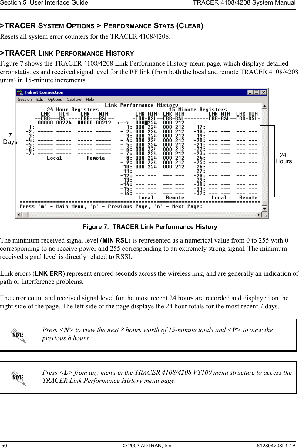 Section 5  User Interface Guide TRACER 4108/4208 System Manual 50 © 2003 ADTRAN, Inc. 612804208L1-1B&gt;TRACER SYSTEM OPTIONS &gt; PERFORMANCE STATS (CLEAR)Resets all system error counters for the TRACER 4108/4208.&gt;TRACER LINK PERFORMANCE HISTORYFigure 7 shows the TRACER 4108/4208 Link Performance History menu page, which displays detailed error statistics and received signal level for the RF link (from both the local and remote TRACER 4108/4208 units) in 15-minute increments. Figure 7.  TRACER Link Performance HistoryThe minimum received signal level (MIN RSL) is represented as a numerical value from 0 to 255 with 0 corresponding to no receive power and 255 corresponding to an extremely strong signal. The minimum received signal level is directly related to RSSI.Link errors (LNK ERR) represent errored seconds across the wireless link, and are generally an indication of path or interference problems.The error count and received signal level for the most recent 24 hours are recorded and displayed on the right side of the page. The left side of the page displays the 24 hour totals for the most recent 7 days. Press &lt;N&gt; to view the next 8 hours worth of 15-minute totals and &lt;P&gt; to view the previous 8 hours.Press &lt;L&gt; from any menu in the TRACER 4108/4208 VT100 menu structure to access the TRACER Link Performance History menu page.24 Hours7 Days