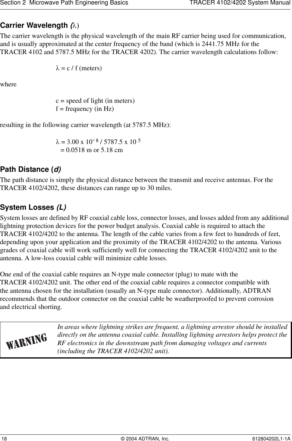 Section 2  Microwave Path Engineering Basics TRACER 4102/4202 System Manual 18 © 2004 ADTRAN, Inc. 612804202L1-1ACarrier Wavelength (λ)The carrier wavelength is the physical wavelength of the main RF carrier being used for communication, and is usually approximated at the center frequency of the band (which is 2441.75 MHz for theTRACER 4102 and 5787.5 MHz for the TRACER 4202). The carrier wavelength calculations follow:λ = c / f (meters)where c = speed of light (in meters)f = frequency (in Hz)resulting in the following carrier wavelength (at 5787.5 MHz):λ = 3.00 x 10¯8 / 5787.5 x 10 5 = 0.0518 m or 5.18 cmPath Distance (d)The path distance is simply the physical distance between the transmit and receive antennas. For the TRACER 4102/4202, these distances can range up to 30 miles. System Losses (L)System losses are defined by RF coaxial cable loss, connector losses, and losses added from any additional lightning protection devices for the power budget analysis. Coaxial cable is required to attach the TRACER 4102/4202 to the antenna. The length of the cable varies from a few feet to hundreds of feet, depending upon your application and the proximity of the TRACER 4102/4202 to the antenna. Various grades of coaxial cable will work sufficiently well for connecting the TRACER 4102/4202 unit to the antenna. A low-loss coaxial cable will minimize cable losses.One end of the coaxial cable requires an N-type male connector (plug) to mate with theTRACER 4102/4202 unit. The other end of the coaxial cable requires a connector compatible withthe antenna chosen for the installation (usually an N-type male connector). Additionally, ADTRAN recommends that the outdoor connector on the coaxial cable be weatherproofed to prevent corrosionand electrical shorting.In areas where lightning strikes are frequent, a lightning arrestor should be installed directly on the antenna coaxial cable. Installing lightning arrestors helps protect the RF electronics in the downstream path from damaging voltages and currents (including the TRACER 4102/4202 unit).