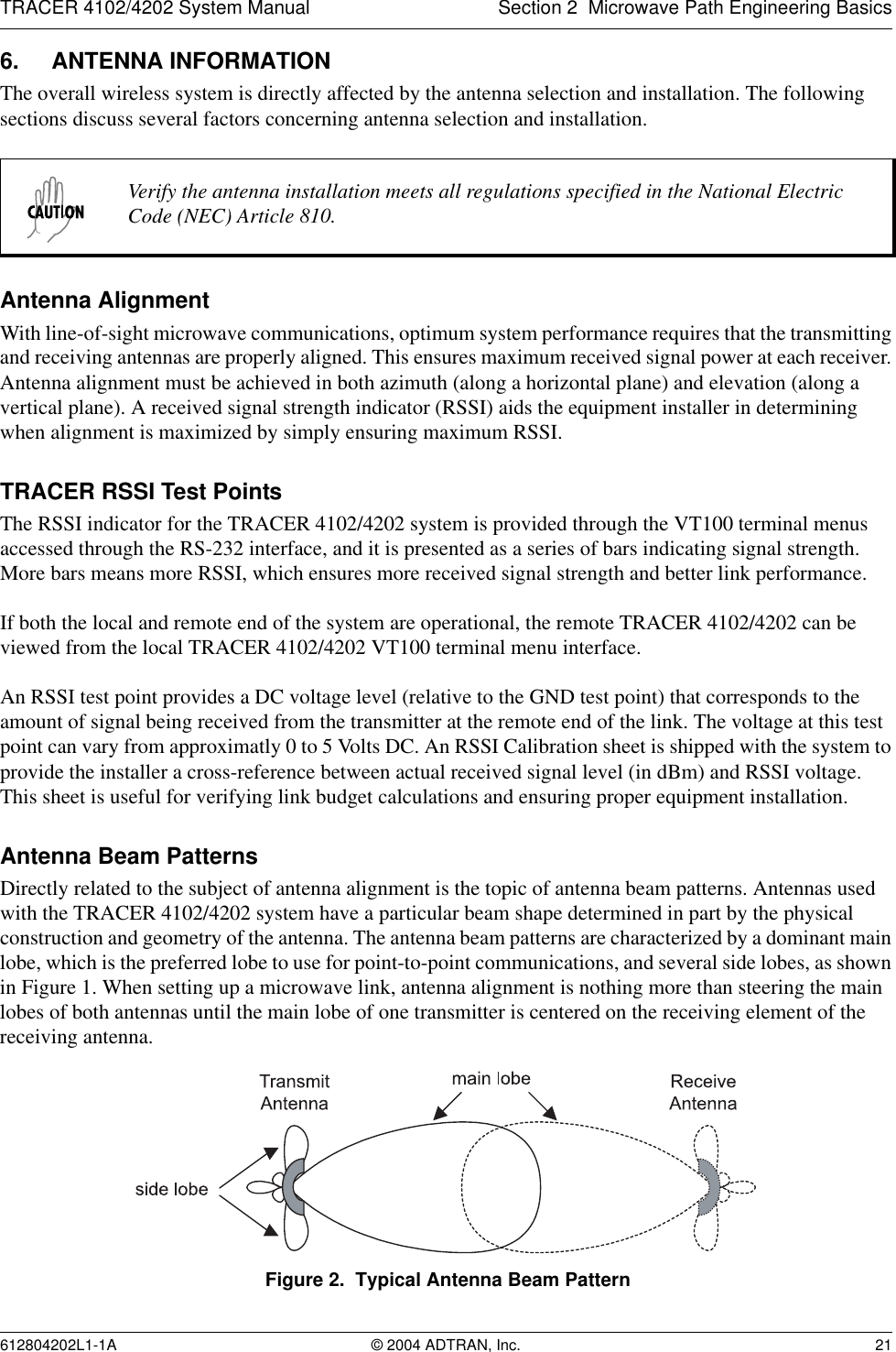 TRACER 4102/4202 System Manual Section 2  Microwave Path Engineering Basics612804202L1-1A © 2004 ADTRAN, Inc. 216. ANTENNA INFORMATIONThe overall wireless system is directly affected by the antenna selection and installation. The following sections discuss several factors concerning antenna selection and installation.Antenna AlignmentWith line-of-sight microwave communications, optimum system performance requires that the transmitting and receiving antennas are properly aligned. This ensures maximum received signal power at each receiver. Antenna alignment must be achieved in both azimuth (along a horizontal plane) and elevation (along a vertical plane). A received signal strength indicator (RSSI) aids the equipment installer in determining when alignment is maximized by simply ensuring maximum RSSI. TRACER RSSI Test PointsThe RSSI indicator for the TRACER 4102/4202 system is provided through the VT100 terminal menus accessed through the RS-232 interface, and it is presented as a series of bars indicating signal strength. More bars means more RSSI, which ensures more received signal strength and better link performance.If both the local and remote end of the system are operational, the remote TRACER 4102/4202 can be viewed from the local TRACER 4102/4202 VT100 terminal menu interface.An RSSI test point provides a DC voltage level (relative to the GND test point) that corresponds to the amount of signal being received from the transmitter at the remote end of the link. The voltage at this test point can vary from approximatly 0 to 5 Volts DC. An RSSI Calibration sheet is shipped with the system to provide the installer a cross-reference between actual received signal level (in dBm) and RSSI voltage. This sheet is useful for verifying link budget calculations and ensuring proper equipment installation.Antenna Beam PatternsDirectly related to the subject of antenna alignment is the topic of antenna beam patterns. Antennas used with the TRACER 4102/4202 system have a particular beam shape determined in part by the physical construction and geometry of the antenna. The antenna beam patterns are characterized by a dominant main lobe, which is the preferred lobe to use for point-to-point communications, and several side lobes, as shown in Figure 1. When setting up a microwave link, antenna alignment is nothing more than steering the main lobes of both antennas until the main lobe of one transmitter is centered on the receiving element of the receiving antenna.Figure 2.  Typical Antenna Beam PatternVerify the antenna installation meets all regulations specified in the National Electric Code (NEC) Article 810.