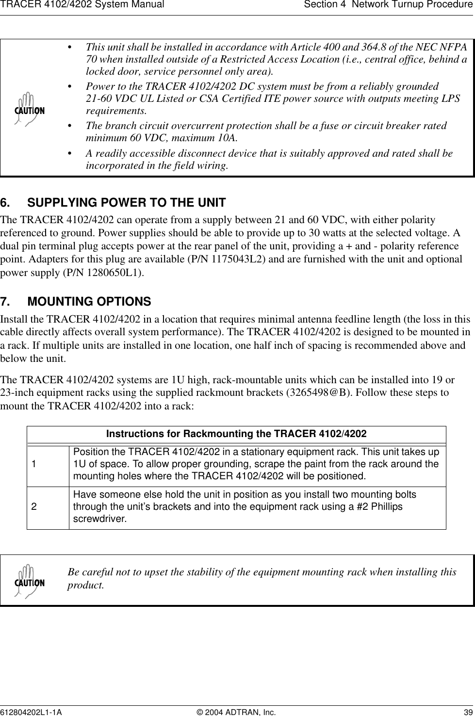 TRACER 4102/4202 System Manual Section 4  Network Turnup Procedure612804202L1-1A © 2004 ADTRAN, Inc. 396. SUPPLYING POWER TO THE UNITThe TRACER 4102/4202 can operate from a supply between 21 and 60 VDC, with either polarity referenced to ground. Power supplies should be able to provide up to 30 watts at the selected voltage. A dual pin terminal plug accepts power at the rear panel of the unit, providing a + and - polarity reference point. Adapters for this plug are available (P/N 1175043L2) and are furnished with the unit and optional power supply (P/N 1280650L1).7. MOUNTING OPTIONSInstall the TRACER 4102/4202 in a location that requires minimal antenna feedline length (the loss in this cable directly affects overall system performance). The TRACER 4102/4202 is designed to be mounted in a rack. If multiple units are installed in one location, one half inch of spacing is recommended above and below the unit.The TRACER 4102/4202 systems are 1U high, rack-mountable units which can be installed into 19 or 23-inch equipment racks using the supplied rackmount brackets (3265498@B). Follow these steps to mount the TRACER 4102/4202 into a rack:• This unit shall be installed in accordance with Article 400 and 364.8 of the NEC NFPA 70 when installed outside of a Restricted Access Location (i.e., central office, behind a locked door, service personnel only area).• Power to the TRACER 4102/4202 DC system must be from a reliably grounded 21-60 VDC UL Listed or CSA Certified ITE power source with outputs meeting LPS requirements.• The branch circuit overcurrent protection shall be a fuse or circuit breaker rated minimum 60 VDC, maximum 10A.• A readily accessible disconnect device that is suitably approved and rated shall be incorporated in the field wiring.Instructions for Rackmounting the TRACER 4102/42021Position the TRACER 4102/4202 in a stationary equipment rack. This unit takes up 1U of space. To allow proper grounding, scrape the paint from the rack around the mounting holes where the TRACER 4102/4202 will be positioned.2Have someone else hold the unit in position as you install two mounting bolts through the unit’s brackets and into the equipment rack using a #2 Phillips screwdriver.Be careful not to upset the stability of the equipment mounting rack when installing this product.