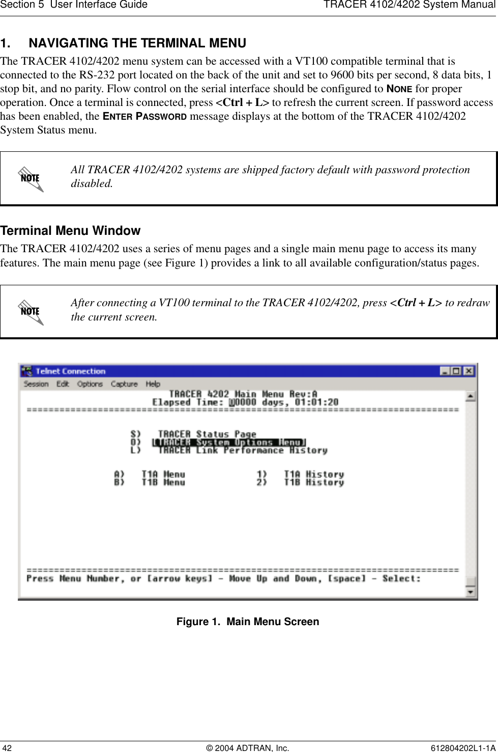 Section 5  User Interface Guide TRACER 4102/4202 System Manual 42 © 2004 ADTRAN, Inc. 612804202L1-1A1. NAVIGATING THE TERMINAL MENUThe TRACER 4102/4202 menu system can be accessed with a VT100 compatible terminal that is connected to the RS-232 port located on the back of the unit and set to 9600 bits per second, 8 data bits, 1 stop bit, and no parity. Flow control on the serial interface should be configured to NONE for proper operation. Once a terminal is connected, press &lt;Ctrl + L&gt; to refresh the current screen. If password access has been enabled, the ENTER PASSWORD message displays at the bottom of the TRACER 4102/4202 System Status menu. Terminal Menu WindowThe TRACER 4102/4202 uses a series of menu pages and a single main menu page to access its many features. The main menu page (see Figure 1) provides a link to all available configuration/status pages.Figure 1.  Main Menu ScreenAll TRACER 4102/4202 systems are shipped factory default with password protection disabled.After connecting a VT100 terminal to the TRACER 4102/4202, press &lt;Ctrl + L&gt; to redraw the current screen.