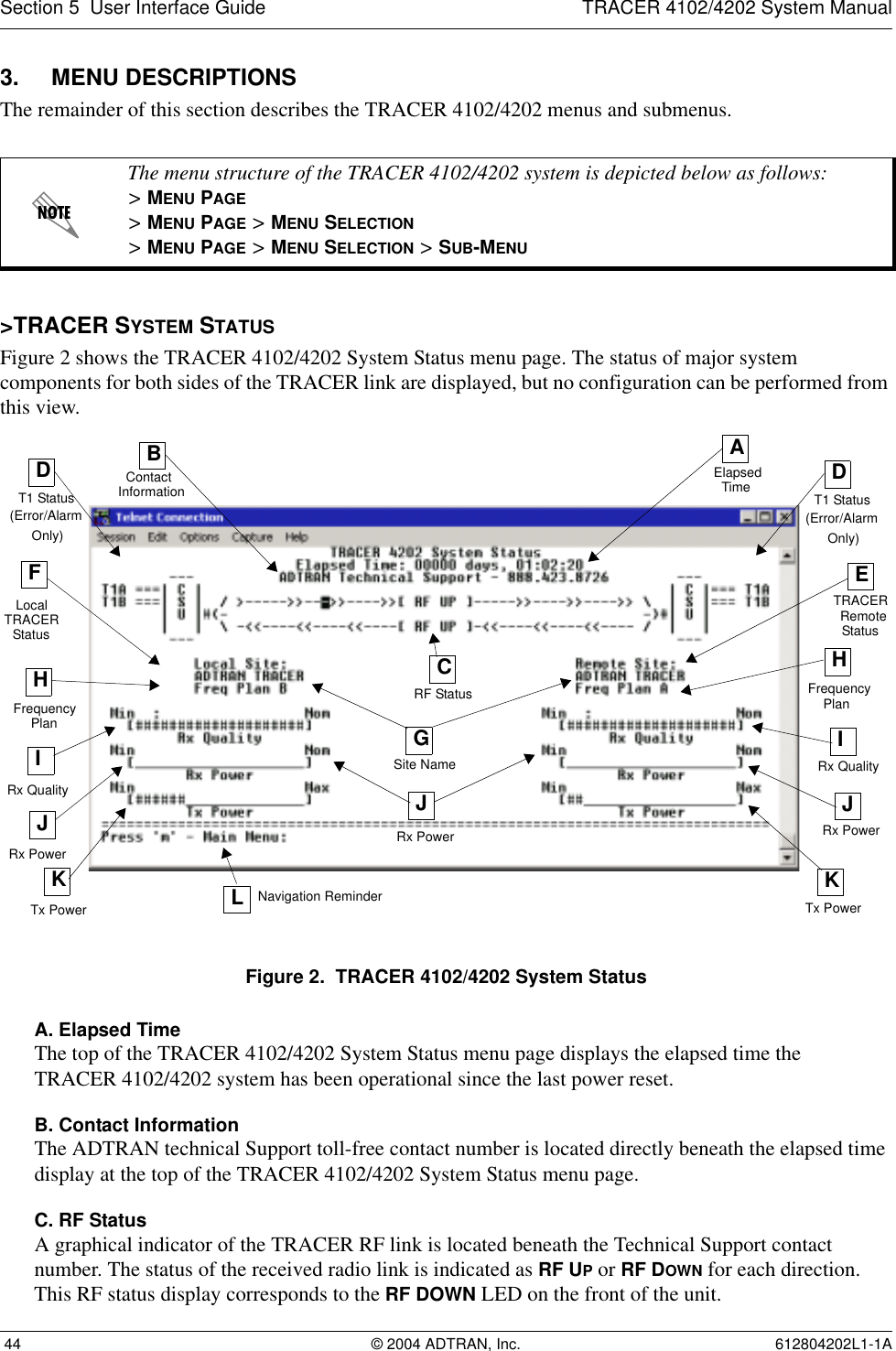 Section 5  User Interface Guide TRACER 4102/4202 System Manual 44 © 2004 ADTRAN, Inc. 612804202L1-1A3. MENU DESCRIPTIONSThe remainder of this section describes the TRACER 4102/4202 menus and submenus. &gt;TRACER SYSTEM STATUSFigure 2 shows the TRACER 4102/4202 System Status menu page. The status of major system components for both sides of the TRACER link are displayed, but no configuration can be performed from this view.Figure 2.  TRACER 4102/4202 System StatusA. Elapsed TimeThe top of the TRACER 4102/4202 System Status menu page displays the elapsed time theTRACER 4102/4202 system has been operational since the last power reset.B. Contact InformationThe ADTRAN technical Support toll-free contact number is located directly beneath the elapsed time display at the top of the TRACER 4102/4202 System Status menu page.C. RF StatusA graphical indicator of the TRACER RF link is located beneath the Technical Support contact number. The status of the received radio link is indicated as RF UP or RF DOWN for each direction. This RF status display corresponds to the RF DOWN LED on the front of the unit.The menu structure of the TRACER 4102/4202 system is depicted below as follows:&gt; MENU PAGE&gt; MENU PAGE &gt; MENU SELECTION&gt; MENU PAGE &gt; MENU SELECTION &gt; SUB-MENUAElapsedTimeBContactInformationFLocalHFrequencyIRx PowerCRF StatusGDT1 StatusERemoteHIRx QualityKTx PowerJTx PowerKNavigation Reminder(Error/AlarmOnly)TRACERStatusPlanFrequencyPlanTRACERStatusSite NameDT1 Status(Error/AlarmOnly)LRx Quality JRx PowerJRx Power
