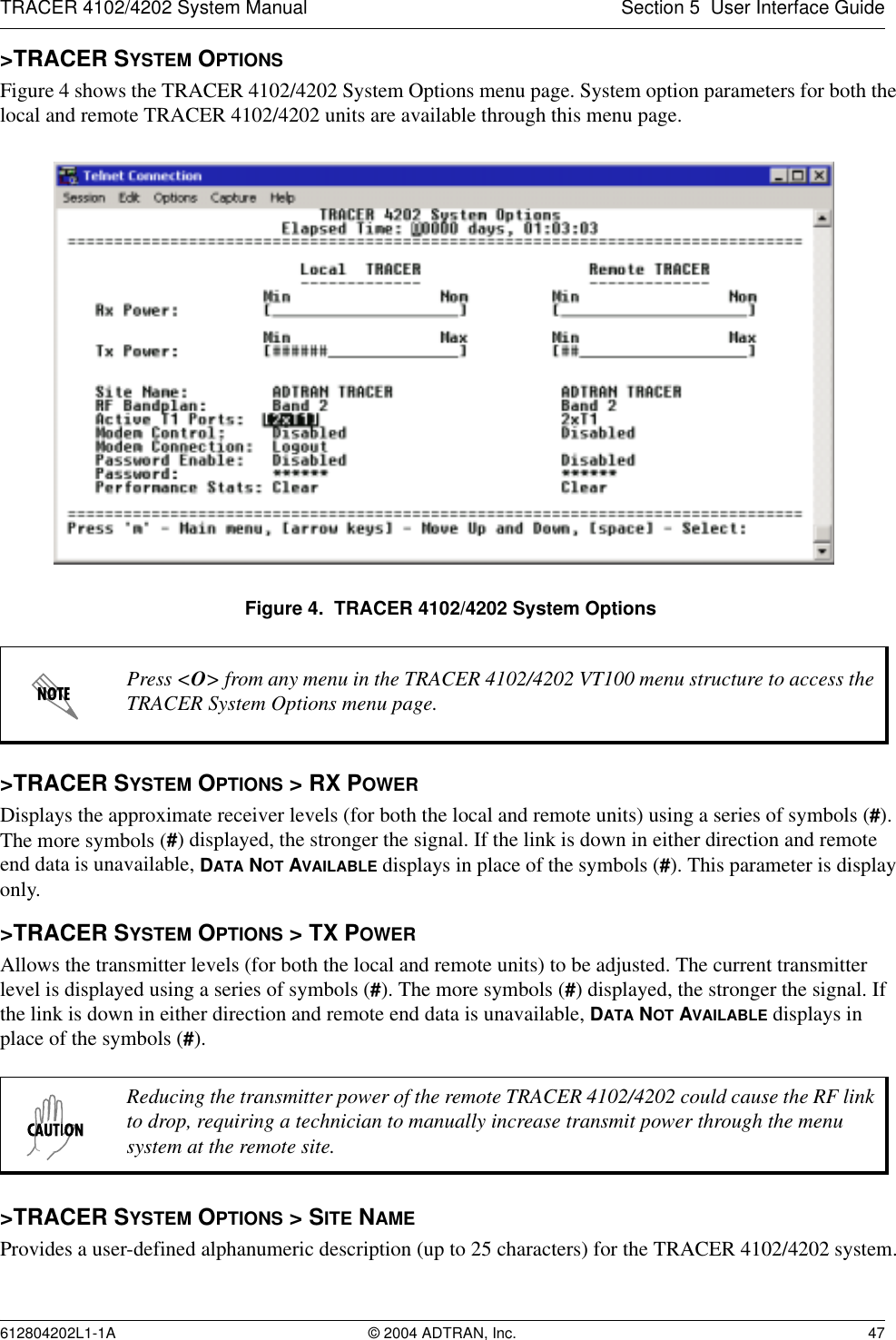 TRACER 4102/4202 System Manual Section 5  User Interface Guide612804202L1-1A © 2004 ADTRAN, Inc. 47&gt;TRACER SYSTEM OPTIONSFigure 4 shows the TRACER 4102/4202 System Options menu page. System option parameters for both the local and remote TRACER 4102/4202 units are available through this menu page.Figure 4.  TRACER 4102/4202 System Options&gt;TRACER SYSTEM OPTIONS &gt; RX POWERDisplays the approximate receiver levels (for both the local and remote units) using a series of symbols (#). The more symbols (#) displayed, the stronger the signal. If the link is down in either direction and remote end data is unavailable, DATA NOT AVAILABLE displays in place of the symbols (#). This parameter is display only.&gt;TRACER SYSTEM OPTIONS &gt; TX POWERAllows the transmitter levels (for both the local and remote units) to be adjusted. The current transmitter level is displayed using a series of symbols (#). The more symbols (#) displayed, the stronger the signal. If the link is down in either direction and remote end data is unavailable, DATA NOT AVAILABLE displays in place of the symbols (#).&gt;TRACER SYSTEM OPTIONS &gt; SITE NAMEProvides a user-defined alphanumeric description (up to 25 characters) for the TRACER 4102/4202 system.Press &lt;O&gt; from any menu in the TRACER 4102/4202 VT100 menu structure to access the TRACER System Options menu page.Reducing the transmitter power of the remote TRACER 4102/4202 could cause the RF link to drop, requiring a technician to manually increase transmit power through the menu system at the remote site.
