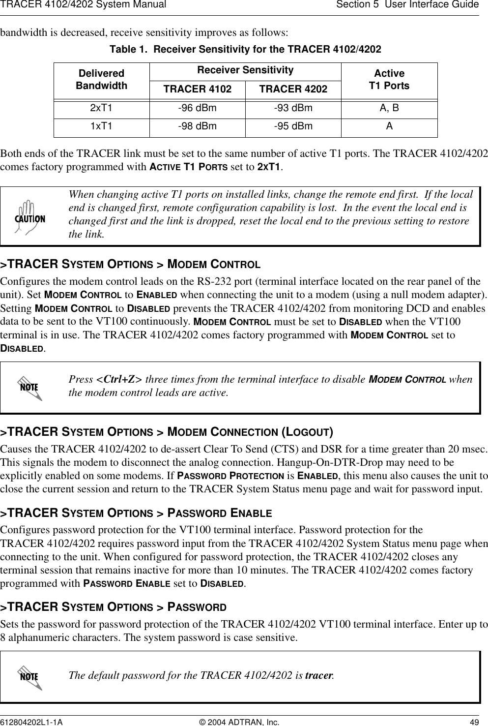 TRACER 4102/4202 System Manual Section 5  User Interface Guide612804202L1-1A © 2004 ADTRAN, Inc. 49bandwidth is decreased, receive sensitivity improves as follows:Both ends of the TRACER link must be set to the same number of active T1 ports. The TRACER 4102/4202 comes factory programmed with ACTIVE T1 PORTS set to 2XT1.&gt;TRACER SYSTEM OPTIONS &gt; MODEM CONTROLConfigures the modem control leads on the RS-232 port (terminal interface located on the rear panel of the unit). Set MODEM CONTROL to ENABLED when connecting the unit to a modem (using a null modem adapter). Setting MODEM CONTROL to DISABLED prevents the TRACER 4102/4202 from monitoring DCD and enables data to be sent to the VT100 continuously. MODEM CONTROL must be set to DISABLED when the VT100 terminal is in use. The TRACER 4102/4202 comes factory programmed with MODEM CONTROL set to DISABLED.&gt;TRACER SYSTEM OPTIONS &gt; MODEM CONNECTION (LOGOUT)Causes the TRACER 4102/4202 to de-assert Clear To Send (CTS) and DSR for a time greater than 20 msec. This signals the modem to disconnect the analog connection. Hangup-On-DTR-Drop may need to be explicitly enabled on some modems. If PASSWORD PROTECTION is ENABLED, this menu also causes the unit to close the current session and return to the TRACER System Status menu page and wait for password input.&gt;TRACER SYSTEM OPTIONS &gt; PASSWORD ENABLEConfigures password protection for the VT100 terminal interface. Password protection for the TRACER 4102/4202 requires password input from the TRACER 4102/4202 System Status menu page when connecting to the unit. When configured for password protection, the TRACER 4102/4202 closes any terminal session that remains inactive for more than 10 minutes. The TRACER 4102/4202 comes factory programmed with PASSWORD ENABLE set to DISABLED. &gt;TRACER SYSTEM OPTIONS &gt; PASSWORDSets the password for password protection of the TRACER 4102/4202 VT100 terminal interface. Enter up to 8 alphanumeric characters. The system password is case sensitive.Table 1.  Receiver Sensitivity for the TRACER 4102/4202Delivered BandwidthReceiver Sensitivity ActiveT1 PortsTRACER 4102 TRACER 42022xT1 -96 dBm -93 dBm A, B1xT1 -98 dBm -95 dBm AWhen changing active T1 ports on installed links, change the remote end first.  If the local end is changed first, remote configuration capability is lost.  In the event the local end is changed first and the link is dropped, reset the local end to the previous setting to restore the link.Press &lt;Ctrl+Z&gt; three times from the terminal interface to disable MODEM CONTROL when the modem control leads are active.The default password for the TRACER 4102/4202 is tracer.