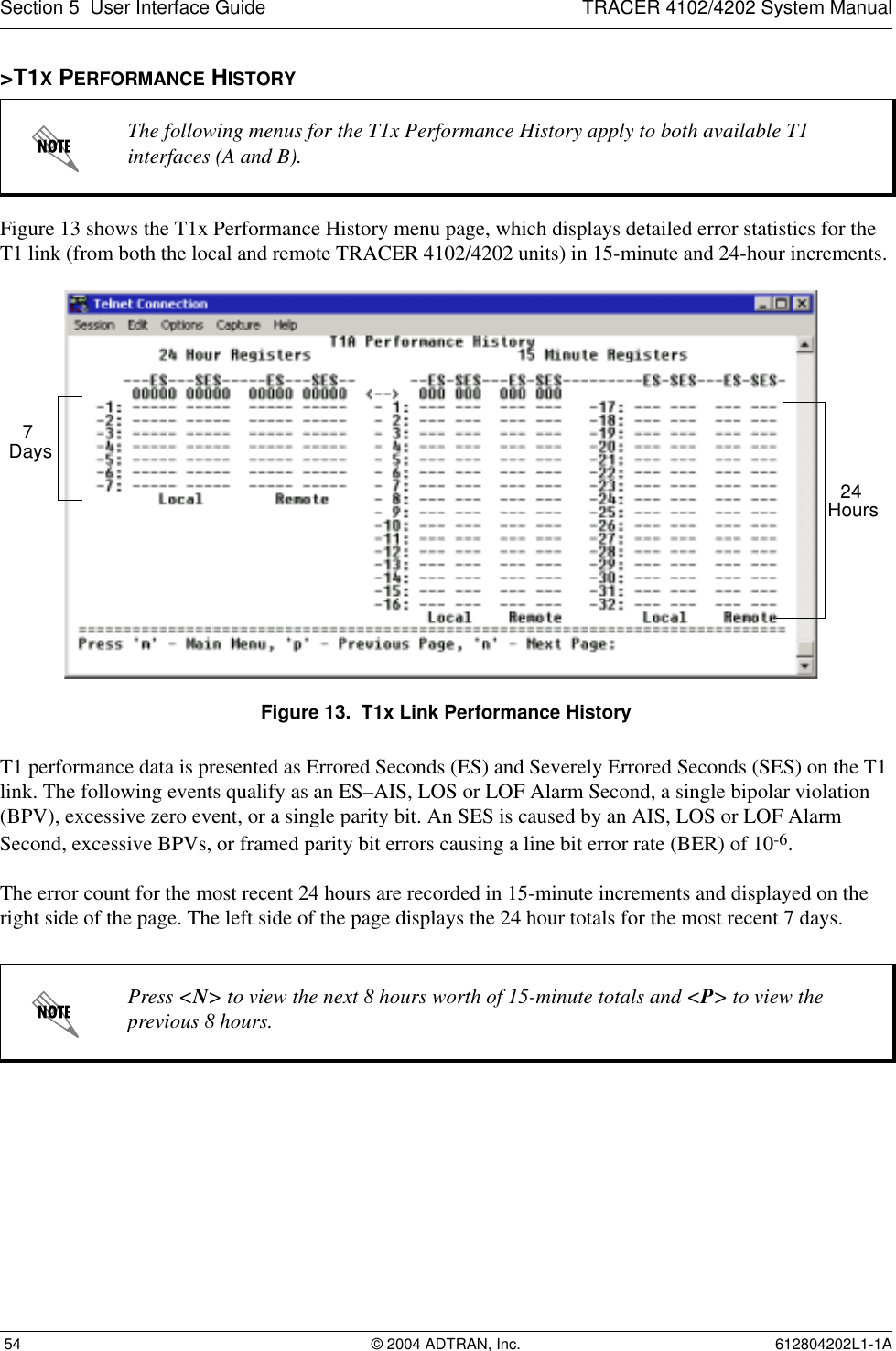 Section 5  User Interface Guide TRACER 4102/4202 System Manual 54 © 2004 ADTRAN, Inc. 612804202L1-1A&gt;T1X PERFORMANCE HISTORYFigure 13 shows the T1x Performance History menu page, which displays detailed error statistics for the T1 link (from both the local and remote TRACER 4102/4202 units) in 15-minute and 24-hour increments. Figure 13.  T1x Link Performance HistoryT1 performance data is presented as Errored Seconds (ES) and Severely Errored Seconds (SES) on the T1 link. The following events qualify as an ES–AIS, LOS or LOF Alarm Second, a single bipolar violation (BPV), excessive zero event, or a single parity bit. An SES is caused by an AIS, LOS or LOF Alarm Second, excessive BPVs, or framed parity bit errors causing a line bit error rate (BER) of 10-6.The error count for the most recent 24 hours are recorded in 15-minute increments and displayed on the right side of the page. The left side of the page displays the 24 hour totals for the most recent 7 days.The following menus for the T1x Performance History apply to both available T1 interfaces (A and B).Press &lt;N&gt; to view the next 8 hours worth of 15-minute totals and &lt;P&gt; to view the previous 8 hours.24 Hours7 Days