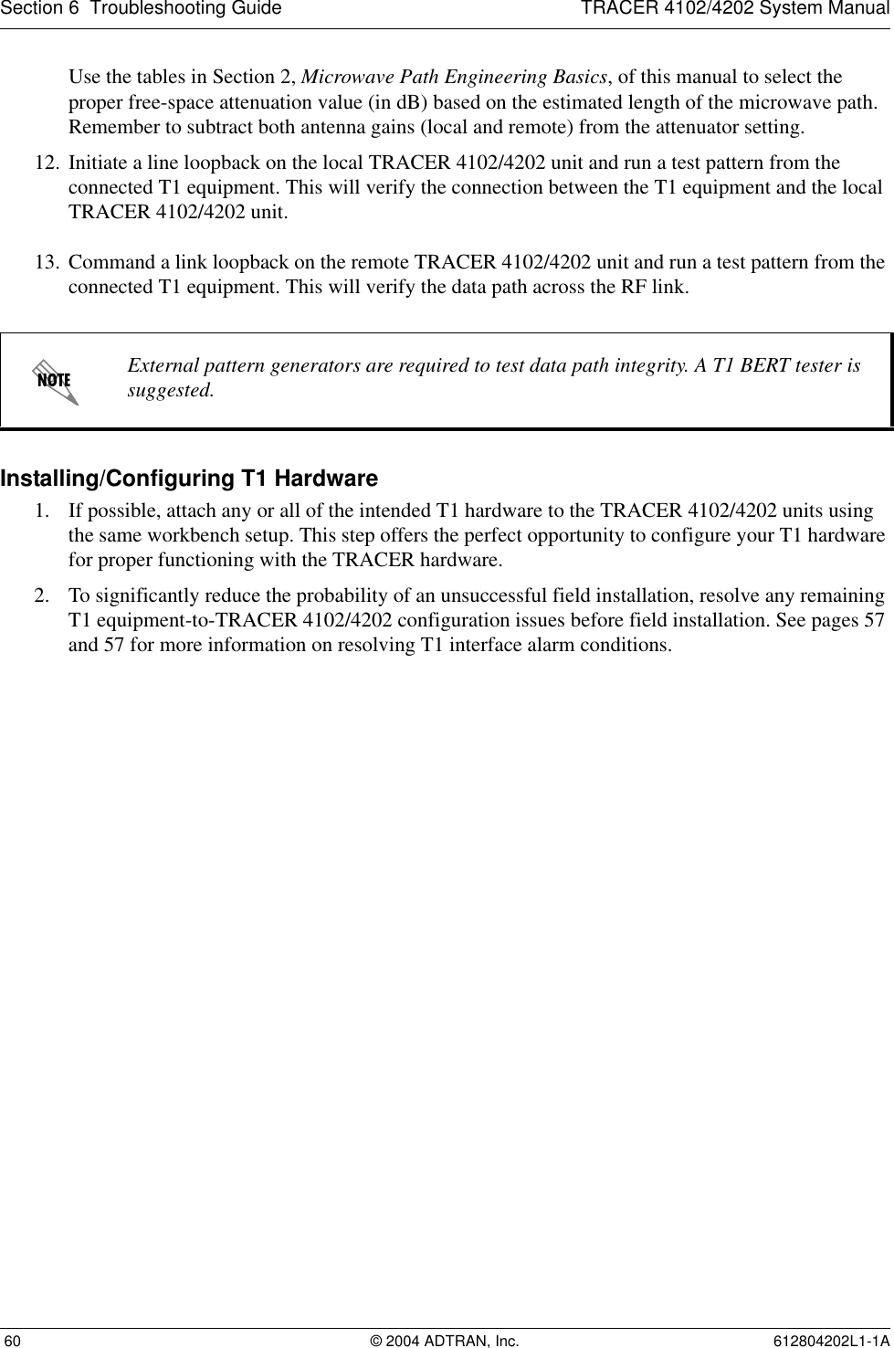 Section 6  Troubleshooting Guide TRACER 4102/4202 System Manual 60 © 2004 ADTRAN, Inc. 612804202L1-1AUse the tables in Section 2, Microwave Path Engineering Basics, of this manual to select the proper free-space attenuation value (in dB) based on the estimated length of the microwave path. Remember to subtract both antenna gains (local and remote) from the attenuator setting.12. Initiate a line loopback on the local TRACER 4102/4202 unit and run a test pattern from the connected T1 equipment. This will verify the connection between the T1 equipment and the local TRACER 4102/4202 unit.13. Command a link loopback on the remote TRACER 4102/4202 unit and run a test pattern from the connected T1 equipment. This will verify the data path across the RF link. Installing/Configuring T1 Hardware1. If possible, attach any or all of the intended T1 hardware to the TRACER 4102/4202 units using the same workbench setup. This step offers the perfect opportunity to configure your T1 hardware for proper functioning with the TRACER hardware.2. To significantly reduce the probability of an unsuccessful field installation, resolve any remaining T1 equipment-to-TRACER 4102/4202 configuration issues before field installation. See pages 57 and 57 for more information on resolving T1 interface alarm conditions.External pattern generators are required to test data path integrity. A T1 BERT tester is suggested.