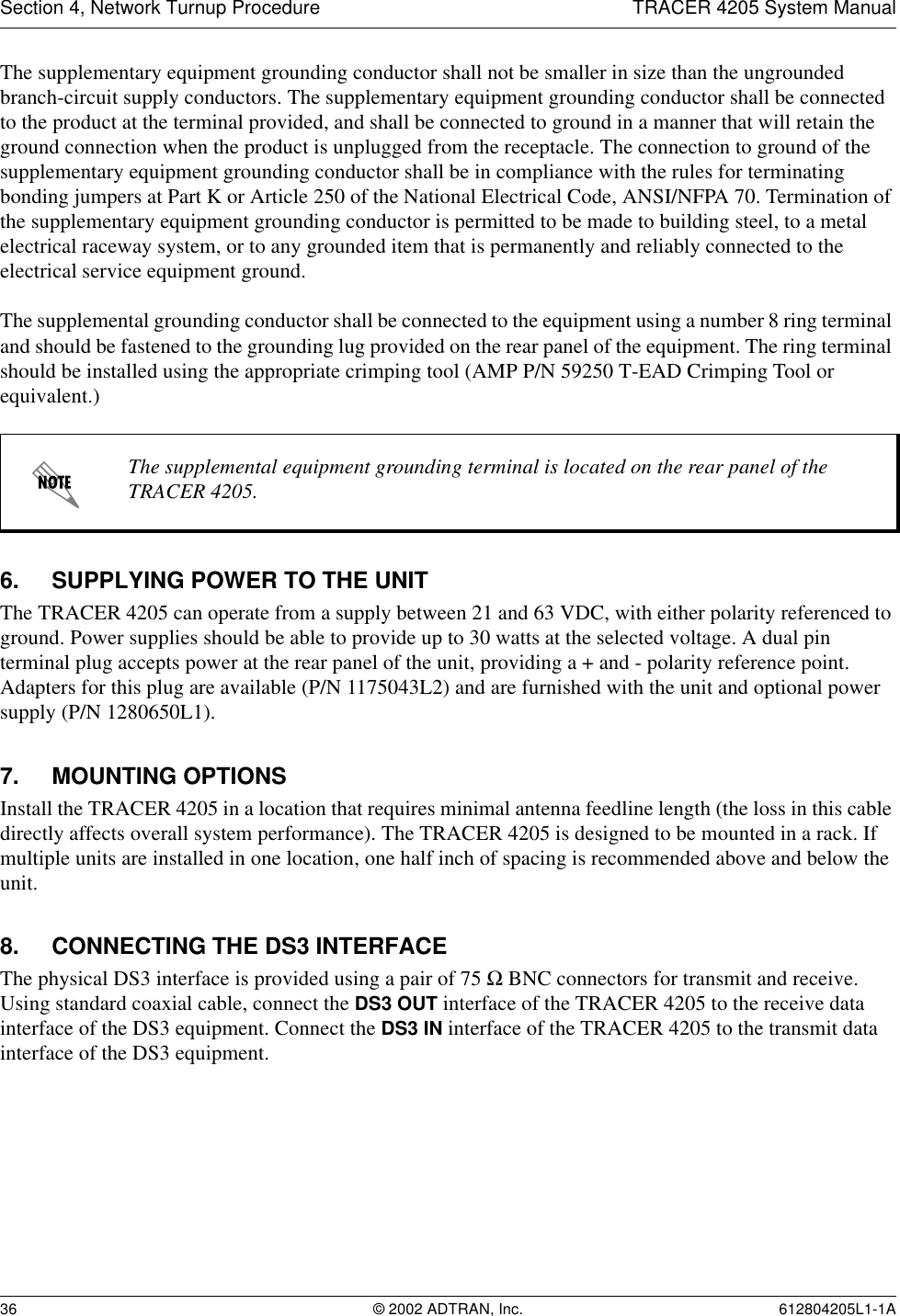 Section 4, Network Turnup Procedure TRACER 4205 System Manual36 © 2002 ADTRAN, Inc. 612804205L1-1AThe supplementary equipment grounding conductor shall not be smaller in size than the ungrounded branch-circuit supply conductors. The supplementary equipment grounding conductor shall be connected to the product at the terminal provided, and shall be connected to ground in a manner that will retain the ground connection when the product is unplugged from the receptacle. The connection to ground of the supplementary equipment grounding conductor shall be in compliance with the rules for terminating bonding jumpers at Part K or Article 250 of the National Electrical Code, ANSI/NFPA 70. Termination of the supplementary equipment grounding conductor is permitted to be made to building steel, to a metal electrical raceway system, or to any grounded item that is permanently and reliably connected to the electrical service equipment ground.The supplemental grounding conductor shall be connected to the equipment using a number 8 ring terminal and should be fastened to the grounding lug provided on the rear panel of the equipment. The ring terminal should be installed using the appropriate crimping tool (AMP P/N 59250 T-EAD Crimping Tool or equivalent.)6. SUPPLYING POWER TO THE UNITThe TRACER 4205 can operate from a supply between 21 and 63 VDC, with either polarity referenced to ground. Power supplies should be able to provide up to 30 watts at the selected voltage. A dual pin terminal plug accepts power at the rear panel of the unit, providing a + and - polarity reference point. Adapters for this plug are available (P/N 1175043L2) and are furnished with the unit and optional power supply (P/N 1280650L1).7. MOUNTING OPTIONSInstall the TRACER 4205 in a location that requires minimal antenna feedline length (the loss in this cable directly affects overall system performance). The TRACER 4205 is designed to be mounted in a rack. If multiple units are installed in one location, one half inch of spacing is recommended above and below the unit.8. CONNECTING THE DS3 INTERFACEThe physical DS3 interface is provided using a pair of 75 Ω BNC connectors for transmit and receive. Using standard coaxial cable, connect the DS3 OUT interface of the TRACER 4205 to the receive data interface of the DS3 equipment. Connect the DS3 IN interface of the TRACER 4205 to the transmit data interface of the DS3 equipment.The supplemental equipment grounding terminal is located on the rear panel of the TRACER 4205.