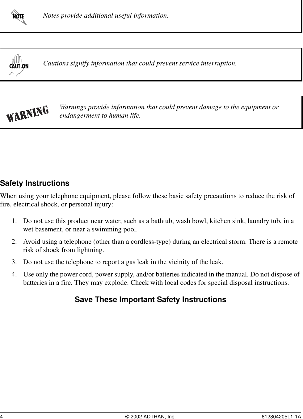 4 © 2002 ADTRAN, Inc. 612804205L1-1ASafety InstructionsWhen using your telephone equipment, please follow these basic safety precautions to reduce the risk of fire, electrical shock, or personal injury:1. Do not use this product near water, such as a bathtub, wash bowl, kitchen sink, laundry tub, in a wet basement, or near a swimming pool.2. Avoid using a telephone (other than a cordless-type) during an electrical storm. There is a remote risk of shock from lightning.3. Do not use the telephone to report a gas leak in the vicinity of the leak.4. Use only the power cord, power supply, and/or batteries indicated in the manual. Do not dispose of batteries in a fire. They may explode. Check with local codes for special disposal instructions.Save These Important Safety InstructionsNotes provide additional useful information.Cautions signify information that could prevent service interruption.Warnings provide information that could prevent damage to the equipment or endangerment to human life.