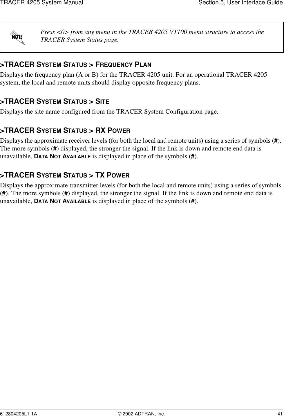 TRACER 4205 System Manual Section 5, User Interface Guide612804205L1-1A © 2002 ADTRAN, Inc. 41&gt;TRACER SYSTEM STATUS &gt; FREQUENCY PLANDisplays the frequency plan (A or B) for the TRACER 4205 unit. For an operational TRACER 4205 system, the local and remote units should display opposite frequency plans.&gt;TRACER SYSTEM STATUS &gt; SITEDisplays the site name configured from the TRACER System Configuration page.&gt;TRACER SYSTEM STATUS &gt; RX POWERDisplays the approximate receiver levels (for both the local and remote units) using a series of symbols (#). The more symbols (#) displayed, the stronger the signal. If the link is down and remote end data is unavailable, DATA NOT AVAILABLE is displayed in place of the symbols (#).&gt;TRACER SYSTEM STATUS &gt; TX POWERDisplays the approximate transmitter levels (for both the local and remote units) using a series of symbols (#). The more symbols (#) displayed, the stronger the signal. If the link is down and remote end data is unavailable, DATA NOT AVAILABLE is displayed in place of the symbols (#).Press &lt;0&gt; from any menu in the TRACER 4205 VT100 menu structure to access the TRACER System Status page.