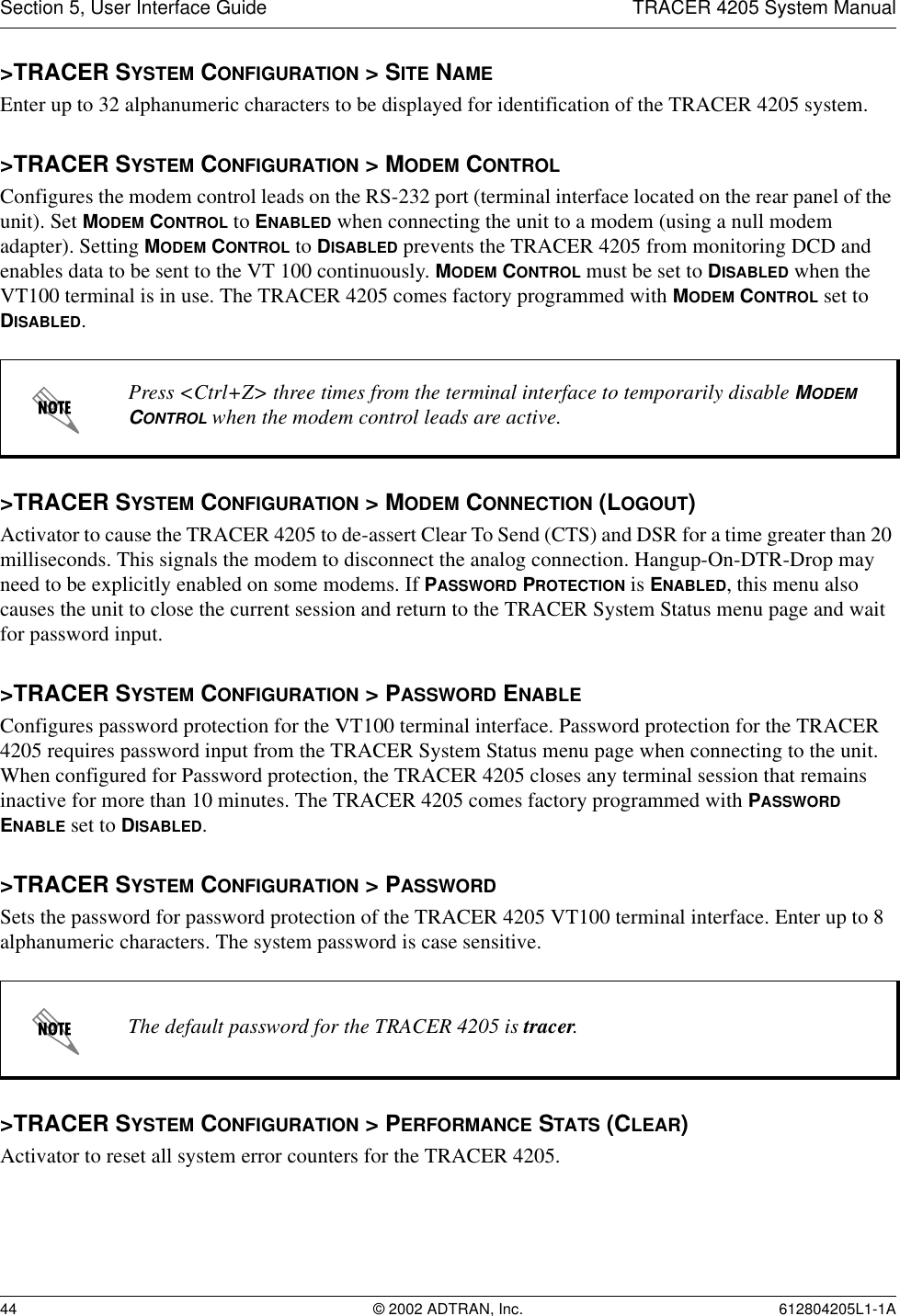 Section 5, User Interface Guide TRACER 4205 System Manual44 © 2002 ADTRAN, Inc. 612804205L1-1A&gt;TRACER SYSTEM CONFIGURATION &gt; SITE NAMEEnter up to 32 alphanumeric characters to be displayed for identification of the TRACER 4205 system. &gt;TRACER SYSTEM CONFIGURATION &gt; MODEM CONTROLConfigures the modem control leads on the RS-232 port (terminal interface located on the rear panel of the unit). Set MODEM CONTROL to ENABLED when connecting the unit to a modem (using a null modem adapter). Setting MODEM CONTROL to DISABLED prevents the TRACER 4205 from monitoring DCD and enables data to be sent to the VT 100 continuously. MODEM CONTROL must be set to DISABLED when the VT100 terminal is in use. The TRACER 4205 comes factory programmed with MODEM CONTROL set to DISABLED.&gt;TRACER SYSTEM CONFIGURATION &gt; MODEM CONNECTION (LOGOUT)Activator to cause the TRACER 4205 to de-assert Clear To Send (CTS) and DSR for a time greater than 20 milliseconds. This signals the modem to disconnect the analog connection. Hangup-On-DTR-Drop may need to be explicitly enabled on some modems. If PASSWORD PROTECTION is ENABLED, this menu also causes the unit to close the current session and return to the TRACER System Status menu page and wait for password input.&gt;TRACER SYSTEM CONFIGURATION &gt; PASSWORD ENABLEConfigures password protection for the VT100 terminal interface. Password protection for the TRACER 4205 requires password input from the TRACER System Status menu page when connecting to the unit. When configured for Password protection, the TRACER 4205 closes any terminal session that remains inactive for more than 10 minutes. The TRACER 4205 comes factory programmed with PASSWORD ENABLE set to DISABLED. &gt;TRACER SYSTEM CONFIGURATION &gt; PASSWORDSets the password for password protection of the TRACER 4205 VT100 terminal interface. Enter up to 8 alphanumeric characters. The system password is case sensitive.&gt;TRACER SYSTEM CONFIGURATION &gt; PERFORMANCE STATS (CLEAR)Activator to reset all system error counters for the TRACER 4205.Press &lt;Ctrl+Z&gt; three times from the terminal interface to temporarily disable MODEM CONTROL when the modem control leads are active.The default password for the TRACER 4205 is tracer.