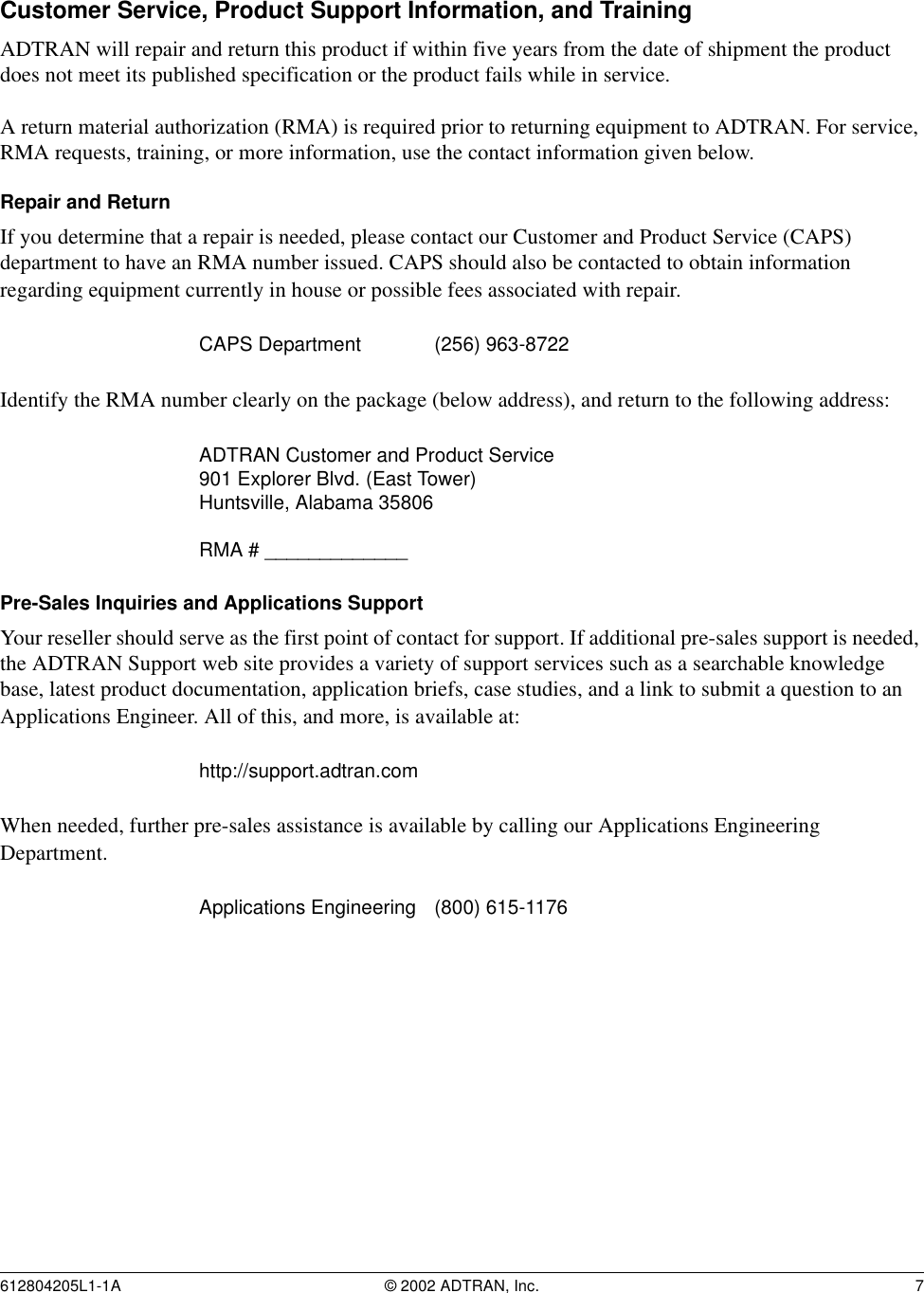 612804205L1-1A © 2002 ADTRAN, Inc. 7Customer Service, Product Support Information, and TrainingADTRAN will repair and return this product if within five years from the date of shipment the product does not meet its published specification or the product fails while in service. A return material authorization (RMA) is required prior to returning equipment to ADTRAN. For service, RMA requests, training, or more information, use the contact information given below.Repair and ReturnIf you determine that a repair is needed, please contact our Customer and Product Service (CAPS) department to have an RMA number issued. CAPS should also be contacted to obtain information regarding equipment currently in house or possible fees associated with repair.Identify the RMA number clearly on the package (below address), and return to the following address:Pre-Sales Inquiries and Applications SupportYour reseller should serve as the first point of contact for support. If additional pre-sales support is needed, the ADTRAN Support web site provides a variety of support services such as a searchable knowledge base, latest product documentation, application briefs, case studies, and a link to submit a question to an Applications Engineer. All of this, and more, is available at:When needed, further pre-sales assistance is available by calling our Applications Engineering Department.CAPS Department (256) 963-8722 ADTRAN Customer and Product Service901 Explorer Blvd. (East Tower)Huntsville, Alabama 35806RMA # _____________http://support.adtran.comApplications Engineering (800) 615-1176 