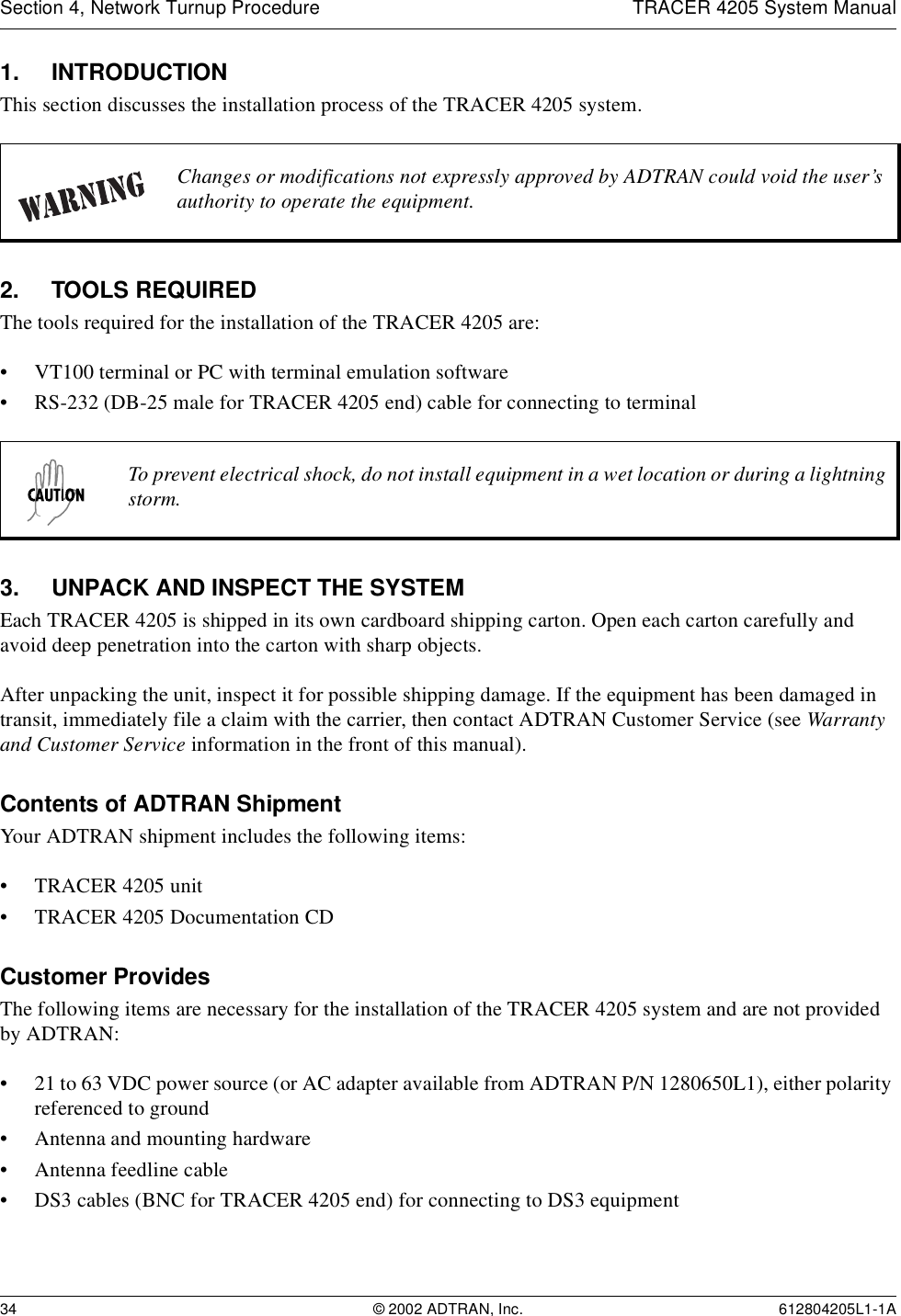 Section 4, Network Turnup Procedure TRACER 4205 System Manual34 © 2002 ADTRAN, Inc. 612804205L1-1A1. INTRODUCTIONThis section discusses the installation process of the TRACER 4205 system.2. TOOLS REQUIREDThe tools required for the installation of the TRACER 4205 are:• VT100 terminal or PC with terminal emulation software• RS-232 (DB-25 male for TRACER 4205 end) cable for connecting to terminal3. UNPACK AND INSPECT THE SYSTEMEach TRACER 4205 is shipped in its own cardboard shipping carton. Open each carton carefully and avoid deep penetration into the carton with sharp objects. After unpacking the unit, inspect it for possible shipping damage. If the equipment has been damaged in transit, immediately file a claim with the carrier, then contact ADTRAN Customer Service (see Warranty and Customer Service information in the front of this manual).Contents of ADTRAN ShipmentYour ADTRAN shipment includes the following items:• TRACER 4205 unit• TRACER 4205 Documentation CDCustomer ProvidesThe following items are necessary for the installation of the TRACER 4205 system and are not provided by ADTRAN:• 21 to 63 VDC power source (or AC adapter available from ADTRAN P/N 1280650L1), either polarity referenced to ground• Antenna and mounting hardware• Antenna feedline cable• DS3 cables (BNC for TRACER 4205 end) for connecting to DS3 equipmentChanges or modifications not expressly approved by ADTRAN could void the user’s authority to operate the equipment.To prevent electrical shock, do not install equipment in a wet location or during a lightning storm.