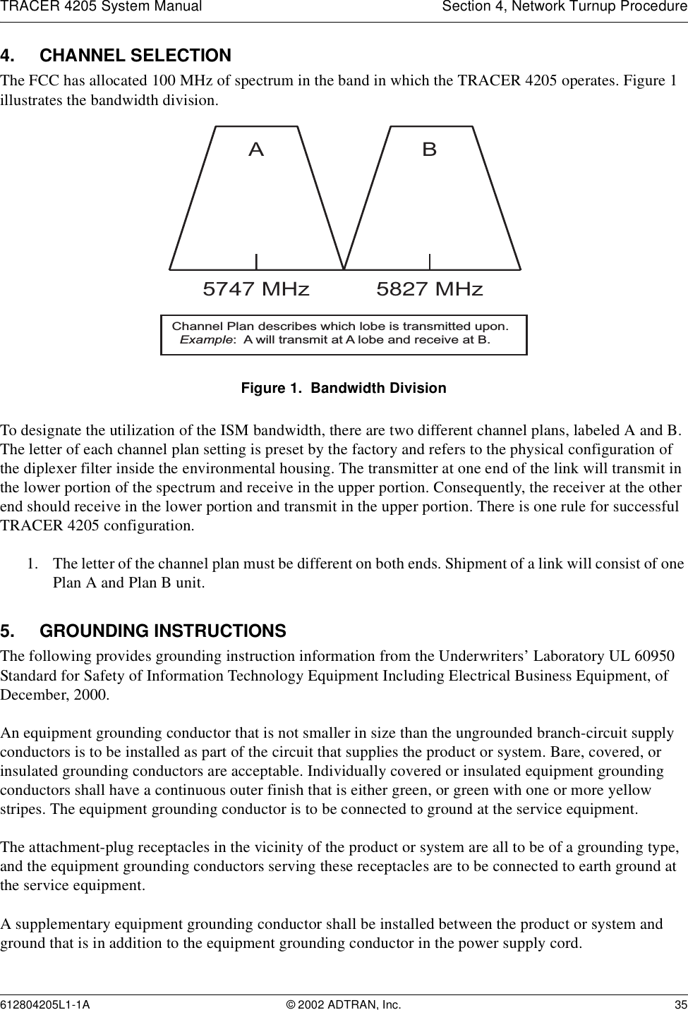 TRACER 4205 System Manual Section 4, Network Turnup Procedure612804205L1-1A © 2002 ADTRAN, Inc. 354. CHANNEL SELECTIONThe FCC has allocated 100 MHz of spectrum in the band in which the TRACER 4205 operates. Figure 1 illustrates the bandwidth division. Figure 1.  Bandwidth DivisionTo designate the utilization of the ISM bandwidth, there are two different channel plans, labeled A and B. The letter of each channel plan setting is preset by the factory and refers to the physical configuration of the diplexer filter inside the environmental housing. The transmitter at one end of the link will transmit in the lower portion of the spectrum and receive in the upper portion. Consequently, the receiver at the other end should receive in the lower portion and transmit in the upper portion. There is one rule for successful TRACER 4205 configuration.1. The letter of the channel plan must be different on both ends. Shipment of a link will consist of one Plan A and Plan B unit.5. GROUNDING INSTRUCTIONSThe following provides grounding instruction information from the Underwriters’ Laboratory UL 60950 Standard for Safety of Information Technology Equipment Including Electrical Business Equipment, of December, 2000.An equipment grounding conductor that is not smaller in size than the ungrounded branch-circuit supply conductors is to be installed as part of the circuit that supplies the product or system. Bare, covered, or insulated grounding conductors are acceptable. Individually covered or insulated equipment grounding conductors shall have a continuous outer finish that is either green, or green with one or more yellow stripes. The equipment grounding conductor is to be connected to ground at the service equipment.The attachment-plug receptacles in the vicinity of the product or system are all to be of a grounding type, and the equipment grounding conductors serving these receptacles are to be connected to earth ground at the service equipment.A supplementary equipment grounding conductor shall be installed between the product or system and ground that is in addition to the equipment grounding conductor in the power supply cord.A5747 MHzB5827 MHzChannel Plan describes which lobe is transmitted upon.  Example:  A will transmit at A lobe and receive at B.