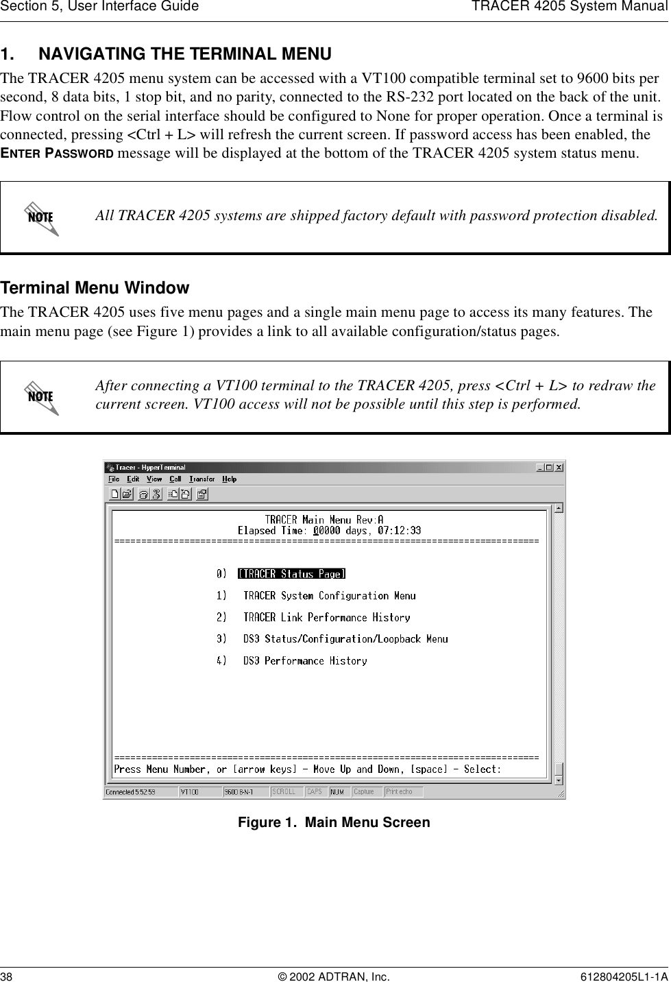 Section 5, User Interface Guide TRACER 4205 System Manual38 © 2002 ADTRAN, Inc. 612804205L1-1A1. NAVIGATING THE TERMINAL MENUThe TRACER 4205 menu system can be accessed with a VT100 compatible terminal set to 9600 bits per second, 8 data bits, 1 stop bit, and no parity, connected to the RS-232 port located on the back of the unit. Flow control on the serial interface should be configured to None for proper operation. Once a terminal is connected, pressing &lt;Ctrl + L&gt; will refresh the current screen. If password access has been enabled, the ENTER PASSWORD message will be displayed at the bottom of the TRACER 4205 system status menu. Terminal Menu WindowThe TRACER 4205 uses five menu pages and a single main menu page to access its many features. The main menu page (see Figure 1) provides a link to all available configuration/status pages.Figure 1.  Main Menu ScreenAll TRACER 4205 systems are shipped factory default with password protection disabled.After connecting a VT100 terminal to the TRACER 4205, press &lt;Ctrl + L&gt; to redraw the current screen. VT100 access will not be possible until this step is performed.