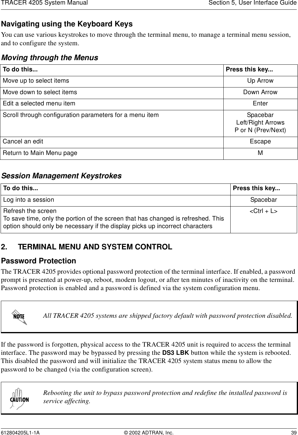 TRACER 4205 System Manual Section 5, User Interface Guide612804205L1-1A © 2002 ADTRAN, Inc. 39Navigating using the Keyboard KeysYou can use various keystrokes to move through the terminal menu, to manage a terminal menu session, and to configure the system.Moving through the MenusSession Management Keystrokes2. TERMINAL MENU AND SYSTEM CONTROLPassword ProtectionThe TRACER 4205 provides optional password protection of the terminal interface. If enabled, a password prompt is presented at power-up, reboot, modem logout, or after ten minutes of inactivity on the terminal. Password protection is enabled and a password is defined via the system configuration menu.If the password is forgotten, physical access to the TRACER 4205 unit is required to access the terminal interface. The password may be bypassed by pressing the DS3 LBK button while the system is rebooted. This disabled the password and will initialize the TRACER 4205 system status menu to allow the password to be changed (via the configuration screen).To do this... Press this key...Move up to select items Up ArrowMove down to select items Down ArrowEdit a selected menu item EnterScroll through configuration parameters for a menu item SpacebarLeft/Right ArrowsP or N (Prev/Next)Cancel an edit EscapeReturn to Main Menu page MTo do this... Press this key...Log into a session SpacebarRefresh the screenTo save time, only the portion of the screen that has changed is refreshed. This option should only be necessary if the display picks up incorrect characters&lt;Ctrl + L&gt;All TRACER 4205 systems are shipped factory default with password protection disabled.Rebooting the unit to bypass password protection and redefine the installed password is service affecting.