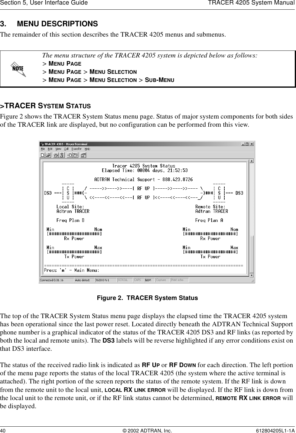 Section 5, User Interface Guide TRACER 4205 System Manual40 © 2002 ADTRAN, Inc. 612804205L1-1A3. MENU DESCRIPTIONSThe remainder of this section describes the TRACER 4205 menus and submenus. &gt;TRACER SYSTEM STATUSFigure 2 shows the TRACER System Status menu page. Status of major system components for both sides of the TRACER link are displayed, but no configuration can be performed from this view.Figure 2.  TRACER System StatusThe top of the TRACER System Status menu page displays the elapsed time the TRACER 4205 system has been operational since the last power reset. Located directly beneath the ADTRAN Technical Support phone number is a graphical indicator of the status of the TRACER 4205 DS3 and RF links (as reported by both the local and remote units). The DS3 labels will be reverse highlighted if any error conditions exist on that DS3 interface.The status of the received radio link is indicated as RF UP or RF DOWN for each direction. The left portion of the menu page reports the status of the local TRACER 4205 (the system where the active terminal is attached). The right portion of the screen reports the status of the remote system. If the RF link is down from the remote unit to the local unit, LOCAL RX LINK ERROR will be displayed. If the RF link is down from the local unit to the remote unit, or if the RF link status cannot be determined, REMOTE RX LINK ERROR will be displayed.The menu structure of the TRACER 4205 system is depicted below as follows:&gt; MENU PAGE&gt; MENU PAGE &gt; MENU SELECTION&gt; MENU PAGE &gt; MENU SELECTION &gt; SUB-MENU