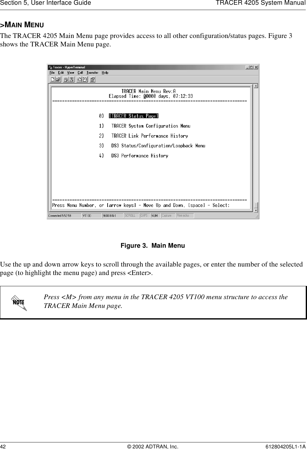 Section 5, User Interface Guide TRACER 4205 System Manual42 © 2002 ADTRAN, Inc. 612804205L1-1A&gt;MAIN MENUThe TRACER 4205 Main Menu page provides access to all other configuration/status pages. Figure 3 shows the TRACER Main Menu page.Figure 3.  Main MenuUse the up and down arrow keys to scroll through the available pages, or enter the number of the selected page (to highlight the menu page) and press &lt;Enter&gt;.Press &lt;M&gt; from any menu in the TRACER 4205 VT100 menu structure to access the TRACER Main Menu page.
