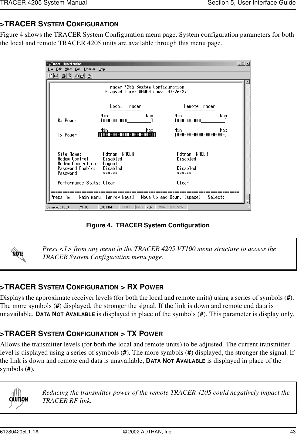 TRACER 4205 System Manual Section 5, User Interface Guide612804205L1-1A © 2002 ADTRAN, Inc. 43&gt;TRACER SYSTEM CONFIGURATIONFigure 4 shows the TRACER System Configuration menu page. System configuration parameters for both the local and remote TRACER 4205 units are available through this menu page.Figure 4.  TRACER System Configuration&gt;TRACER SYSTEM CONFIGURATION &gt; RX POWERDisplays the approximate receiver levels (for both the local and remote units) using a series of symbols (#). The more symbols (#) displayed, the stronger the signal. If the link is down and remote end data is unavailable, DATA NOT AVAILABLE is displayed in place of the symbols (#). This parameter is display only.&gt;TRACER SYSTEM CONFIGURATION &gt; TX POWERAllows the transmitter levels (for both the local and remote units) to be adjusted. The current transmitter level is displayed using a series of symbols (#). The more symbols (#) displayed, the stronger the signal. If the link is down and remote end data is unavailable, DATA NOT AVAILABLE is displayed in place of the symbols (#).Press &lt;1&gt; from any menu in the TRACER 4205 VT100 menu structure to access the TRACER System Configuration menu page.Reducing the transmitter power of the remote TRACER 4205 could negatively impact the TRACER RF link.