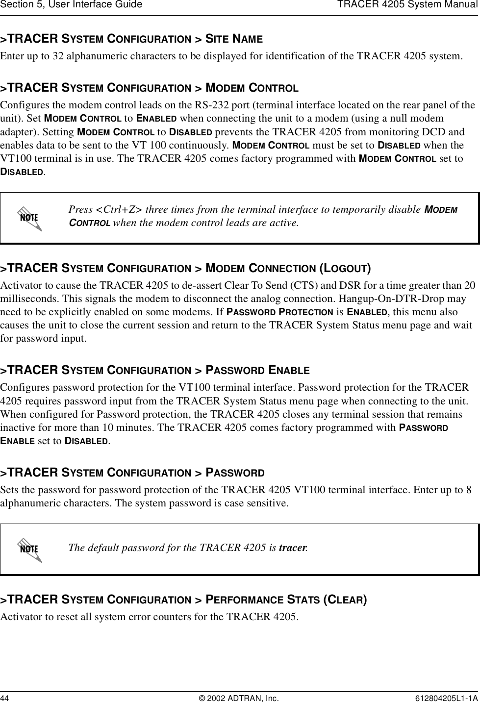 Section 5, User Interface Guide TRACER 4205 System Manual44 © 2002 ADTRAN, Inc. 612804205L1-1A&gt;TRACER SYSTEM CONFIGURATION &gt; SITE NAMEEnter up to 32 alphanumeric characters to be displayed for identification of the TRACER 4205 system. &gt;TRACER SYSTEM CONFIGURATION &gt; MODEM CONTROLConfigures the modem control leads on the RS-232 port (terminal interface located on the rear panel of the unit). Set MODEM CONTROL to ENABLED when connecting the unit to a modem (using a null modem adapter). Setting MODEM CONTROL to DISABLED prevents the TRACER 4205 from monitoring DCD and enables data to be sent to the VT 100 continuously. MODEM CONTROL must be set to DISABLED when the VT100 terminal is in use. The TRACER 4205 comes factory programmed with MODEM CONTROL set to DISABLED.&gt;TRACER SYSTEM CONFIGURATION &gt; MODEM CONNECTION (LOGOUT)Activator to cause the TRACER 4205 to de-assert Clear To Send (CTS) and DSR for a time greater than 20 milliseconds. This signals the modem to disconnect the analog connection. Hangup-On-DTR-Drop may need to be explicitly enabled on some modems. If PASSWORD PROTECTION is ENABLED, this menu also causes the unit to close the current session and return to the TRACER System Status menu page and wait for password input.&gt;TRACER SYSTEM CONFIGURATION &gt; PASSWORD ENABLEConfigures password protection for the VT100 terminal interface. Password protection for the TRACER 4205 requires password input from the TRACER System Status menu page when connecting to the unit. When configured for Password protection, the TRACER 4205 closes any terminal session that remains inactive for more than 10 minutes. The TRACER 4205 comes factory programmed with PASSWORD ENABLE set to DISABLED. &gt;TRACER SYSTEM CONFIGURATION &gt; PASSWORDSets the password for password protection of the TRACER 4205 VT100 terminal interface. Enter up to 8 alphanumeric characters. The system password is case sensitive.&gt;TRACER SYSTEM CONFIGURATION &gt; PERFORMANCE STATS (CLEAR)Activator to reset all system error counters for the TRACER 4205.Press &lt;Ctrl+Z&gt; three times from the terminal interface to temporarily disable MODEM CONTROL when the modem control leads are active.The default password for the TRACER 4205 is tracer.