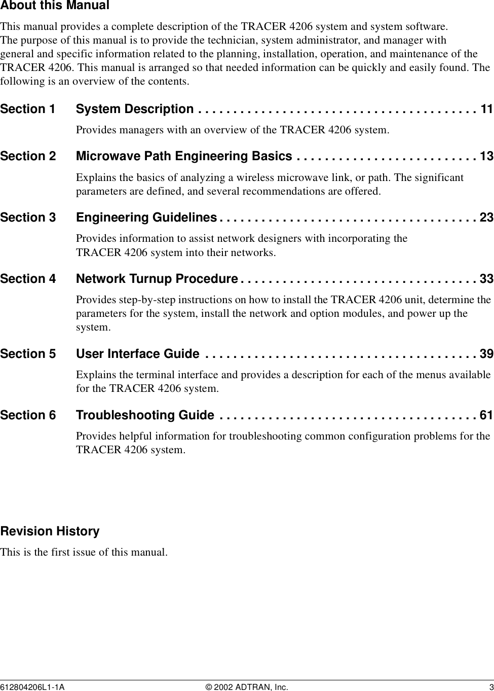 612804206L1-1A © 2002 ADTRAN, Inc. 3About this ManualThis manual provides a complete description of the TRACER 4206 system and system software. The purpose of this manual is to provide the technician, system administrator, and manager with general and specific information related to the planning, installation, operation, and maintenance of the TRACER 4206. This manual is arranged so that needed information can be quickly and easily found. The following is an overview of the contents.Section 1 System Description . . . . . . . . . . . . . . . . . . . . . . . . . . . . . . . . . . . . . . . . 11Provides managers with an overview of the TRACER 4206 system.Section 2 Microwave Path Engineering Basics . . . . . . . . . . . . . . . . . . . . . . . . . . 13Explains the basics of analyzing a wireless microwave link, or path. The significant parameters are defined, and several recommendations are offered.Section 3 Engineering Guidelines . . . . . . . . . . . . . . . . . . . . . . . . . . . . . . . . . . . . . 23Provides information to assist network designers with incorporating the TRACER 4206 system into their networks.Section 4 Network Turnup Procedure . . . . . . . . . . . . . . . . . . . . . . . . . . . . . . . . . . 33Provides step-by-step instructions on how to install the TRACER 4206 unit, determine the parameters for the system, install the network and option modules, and power up the system.Section 5 User Interface Guide . . . . . . . . . . . . . . . . . . . . . . . . . . . . . . . . . . . . . . . 39Explains the terminal interface and provides a description for each of the menus available for the TRACER 4206 system.Section 6 Troubleshooting Guide . . . . . . . . . . . . . . . . . . . . . . . . . . . . . . . . . . . . . 61Provides helpful information for troubleshooting common configuration problems for the TRACER 4206 system.Revision HistoryThis is the first issue of this manual.