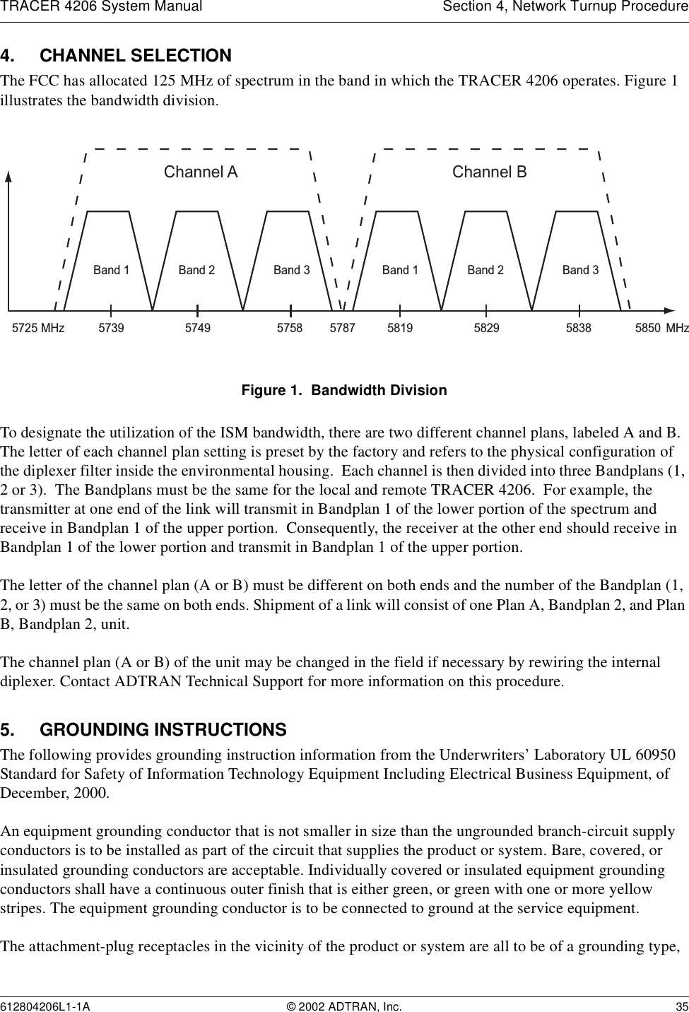 TRACER 4206 System Manual Section 4, Network Turnup Procedure612804206L1-1A © 2002 ADTRAN, Inc. 354. CHANNEL SELECTIONThe FCC has allocated 125 MHz of spectrum in the band in which the TRACER 4206 operates. Figure 1 illustrates the bandwidth division. Figure 1.  Bandwidth DivisionTo designate the utilization of the ISM bandwidth, there are two different channel plans, labeled A and B.  The letter of each channel plan setting is preset by the factory and refers to the physical configuration of the diplexer filter inside the environmental housing.  Each channel is then divided into three Bandplans (1, 2 or 3).  The Bandplans must be the same for the local and remote TRACER 4206.  For example, the transmitter at one end of the link will transmit in Bandplan 1 of the lower portion of the spectrum and receive in Bandplan 1 of the upper portion.  Consequently, the receiver at the other end should receive in Bandplan 1 of the lower portion and transmit in Bandplan 1 of the upper portion.The letter of the channel plan (A or B) must be different on both ends and the number of the Bandplan (1, 2, or 3) must be the same on both ends. Shipment of a link will consist of one Plan A, Bandplan 2, and Plan B, Bandplan 2, unit.The channel plan (A or B) of the unit may be changed in the field if necessary by rewiring the internal diplexer. Contact ADTRAN Technical Support for more information on this procedure.5. GROUNDING INSTRUCTIONSThe following provides grounding instruction information from the Underwriters’ Laboratory UL 60950 Standard for Safety of Information Technology Equipment Including Electrical Business Equipment, of December, 2000.An equipment grounding conductor that is not smaller in size than the ungrounded branch-circuit supply conductors is to be installed as part of the circuit that supplies the product or system. Bare, covered, or insulated grounding conductors are acceptable. Individually covered or insulated equipment grounding conductors shall have a continuous outer finish that is either green, or green with one or more yellow stripes. The equipment grounding conductor is to be connected to ground at the service equipment.The attachment-plug receptacles in the vicinity of the product or system are all to be of a grounding type, Channel A57395725 5787 58505749 5758MHz MHzBand 3Band 2Band 1Channel B5819 5829 5838Band 3Band 2Band 1