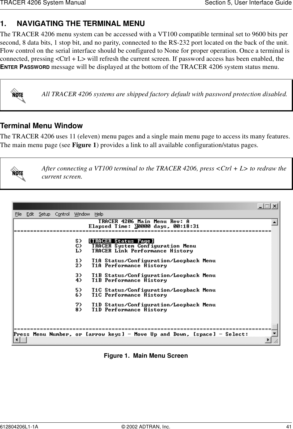 TRACER 4206 System Manual Section 5, User Interface Guide612804206L1-1A © 2002 ADTRAN, Inc. 411. NAVIGATING THE TERMINAL MENUThe TRACER 4206 menu system can be accessed with a VT100 compatible terminal set to 9600 bits per second, 8 data bits, 1 stop bit, and no parity, connected to the RS-232 port located on the back of the unit. Flow control on the serial interface should be configured to None for proper operation. Once a terminal is connected, pressing &lt;Ctrl + L&gt; will refresh the current screen. If password access has been enabled, the ENTER PASSWORD message will be displayed at the bottom of the TRACER 4206 system status menu. Terminal Menu WindowThe TRACER 4206 uses 11 (eleven) menu pages and a single main menu page to access its many features. The main menu page (see Figure 1) provides a link to all available configuration/status pages.Figure 1.  Main Menu ScreenAll TRACER 4206 systems are shipped factory default with password protection disabled.After connecting a VT100 terminal to the TRACER 4206, press &lt;Ctrl + L&gt; to redraw the current screen.