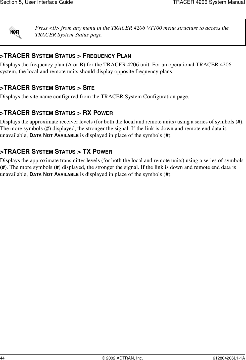 Section 5, User Interface Guide TRACER 4206 System Manual44 © 2002 ADTRAN, Inc. 612804206L1-1A&gt;TRACER SYSTEM STATUS &gt; FREQUENCY PLANDisplays the frequency plan (A or B) for the TRACER 4206 unit. For an operational TRACER 4206 system, the local and remote units should display opposite frequency plans.&gt;TRACER SYSTEM STATUS &gt; SITEDisplays the site name configured from the TRACER System Configuration page.&gt;TRACER SYSTEM STATUS &gt; RX POWERDisplays the approximate receiver levels (for both the local and remote units) using a series of symbols (#). The more symbols (#) displayed, the stronger the signal. If the link is down and remote end data is unavailable, DATA NOT AVAILABLE is displayed in place of the symbols (#).&gt;TRACER SYSTEM STATUS &gt; TX POWERDisplays the approximate transmitter levels (for both the local and remote units) using a series of symbols (#). The more symbols (#) displayed, the stronger the signal. If the link is down and remote end data is unavailable, DATA NOT AVAILABLE is displayed in place of the symbols (#).Press &lt;0&gt; from any menu in the TRACER 4206 VT100 menu structure to access the TRACER System Status page.